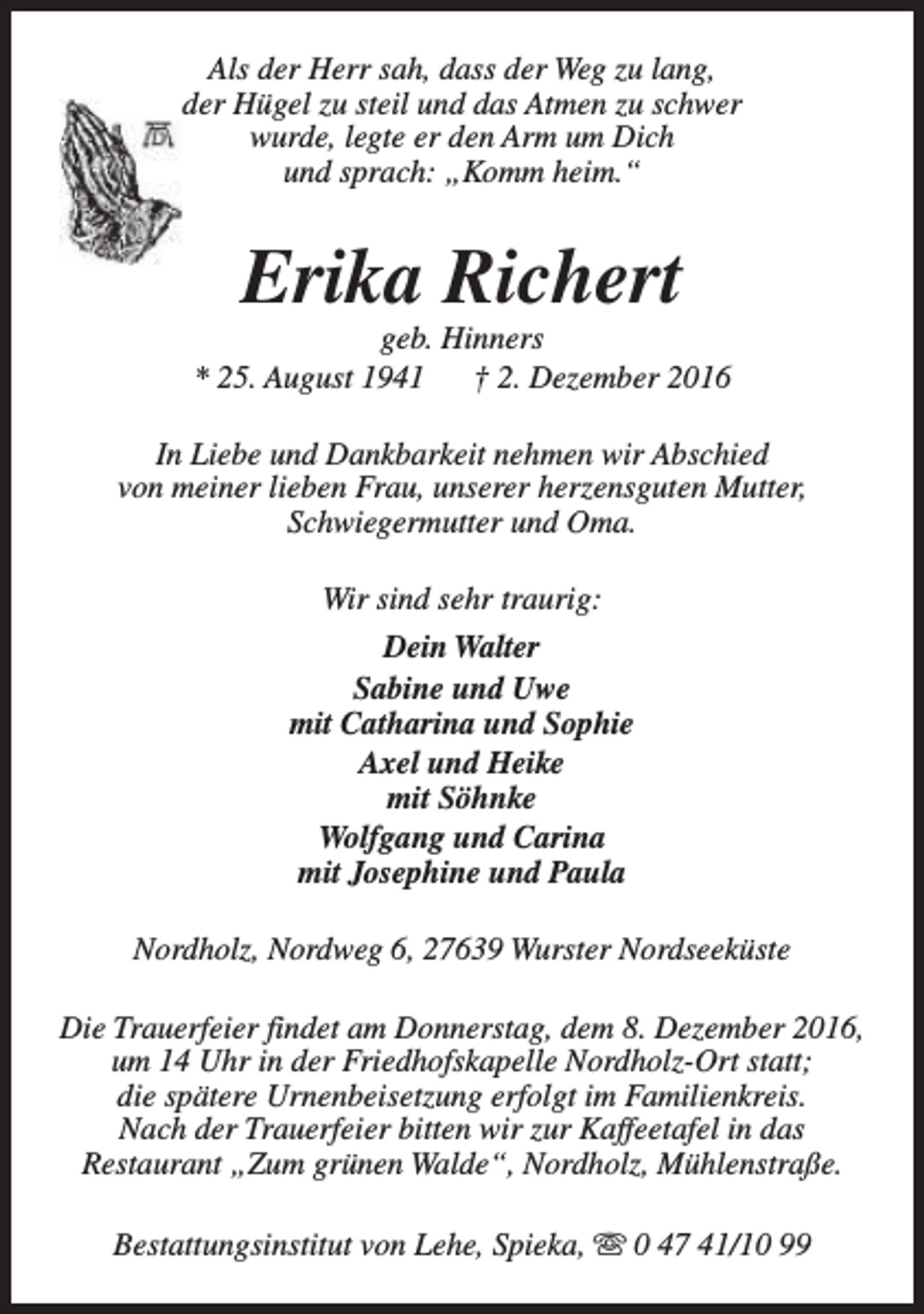 <p>Als der Herr sah, dass der Weg zu lang,<br />der Hügel zu steil und das Atmen zu schwer<br />wurde, legte er den Arm um Dich<br />und sprach: „Komm heim.“</p><p>Erika Richert</p><p>geb. Hinners<br />* 25. August 1941<br />† 2. Dezember 2016<br />In Liebe und Dankbarkeit nehmen wir Abschied<br />von meiner lieben Frau, unserer herzensguten Mutter,<br />Schwiegermutter und Oma.<br />Wir sind sehr traurig:<br />Dein Walter<br />Sabine und Uwe<br />mit Catharina und Sophie<br />Axel und Heike<br />mit Söhnke<br />Wolfgang und Carina<br />mit Josephine und Paula<br />Nordholz, Nordweg 6, 27639 Wurster Nordseeküste<br />Die Trauerfeier findet am Donnerstag, dem 8. Dezember 2016,<br />um 14 Uhr in der Friedhofskapelle Nordholz-Ort statt;<br />die spätere Urnenbeisetzung erfolgt im Familienkreis.<br />Nach der Trauerfeier bitten wir zur Kaffeetafel in das<br />Restaurant „Zum grünen Walde“, Nordholz, Mühlenstraße.<br />Bestattungsinstitut von Lehe, Spieka, s 0 47 41/10 99</p>
