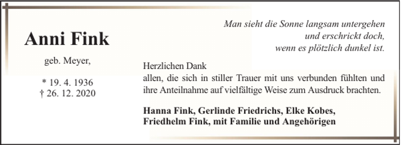 <p>Anni Fink<br />geb. Meyer,<br />* 19. 4. 1936<br />† 26. 12. 2020</p><p>Man sieht die Sonne langsam untergehen<br />und erschrickt doch,<br />wenn es plötzlich dunkel ist.<br />Herzlichen Dank<br />allen, die sich in stiller Trauer mit uns verbunden fühlten und<br />ihre Anteilnahme auf vielfältige Weise zum Ausdruck brachten.<br />Hanna Fink, Gerlinde Friedrichs, Elke Kobes,<br />Friedhelm Fink, mit Familie und Angehörigen</p>