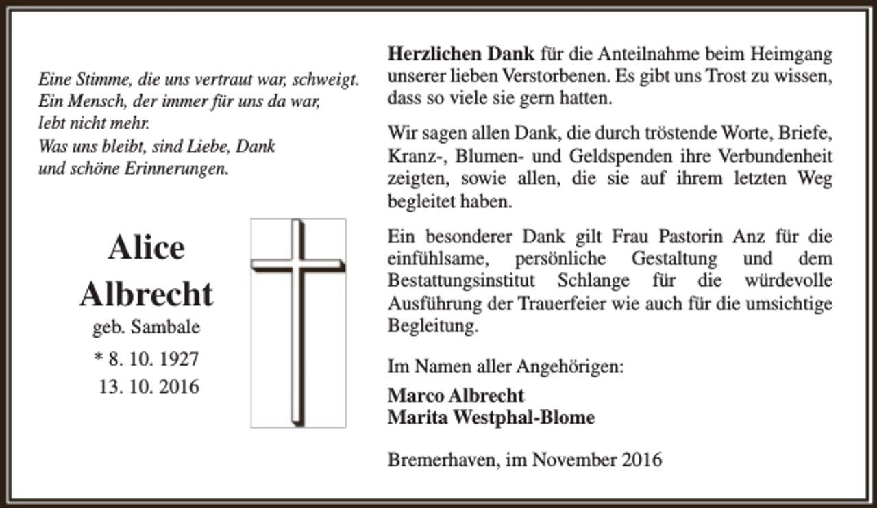 <p>Eine Stimme, die uns vertraut war, schweigt.<br />Ein Mensch, der immer für uns da war,<br />lebt nicht mehr.<br />Was uns bleibt, sind Liebe, Dank<br />und schöne Erinnerungen.</p><p>Alice<br />Albrecht<br />geb. Sambale<br />* 8. 10. 1927<br />13. 10. 2016</p><p>Herzlichen Dank für die Anteilnahme beim Heimgang<br />unserer lieben Verstorbenen. Es gibt uns Trost zu wissen,<br />dass so viele sie gern hatten.<br />Wir sagen allen Dank, die durch tröstende Worte, Briefe,<br />Kranz-, Blumen- und Geldspenden ihre Verbundenheit<br />zeigten, sowie allen, die sie auf ihrem letzten Weg<br />begleitet haben.<br />Ein besonderer Dank gilt Frau Pastorin Anz für die<br />einfühlsame, persönliche Gestaltung und dem<br />Bestattungsinstitut Schlange für die würdevolle<br />Ausführung der Trauerfeier wie auch für die umsichtige<br />Begleitung.<br />Im Namen aller Angehörigen:<br />Marco Albrecht<br />Marita Westphal-Blome<br />Bremerhaven, im November 2016</p>