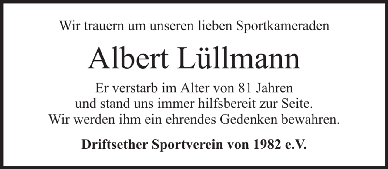 <p>Wir trauern um unseren lieben Sportkameraden</p><p>Albert Lüllmann</p><p>Er verstarb im Alter von 81 Jahren<br />und stand uns immer hilfsbereit zur Seite.<br />Wir werden ihm ein ehrendes Gedenken bewahren.<br />Driftsether Sportverein von 1982 e.V.</p>