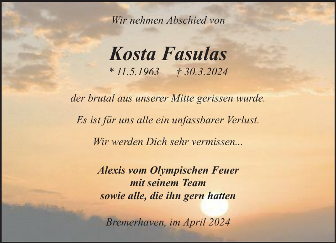 <p>Wir nehmen Abschied von</p><p>Kosta Fasulas</p><p>* 11.5.1963</p><p>† 30.3.2024</p><p>der brutal aus unserer Mitte gerissen wurde.<br />Es ist für uns alle ein unfassbarer Verlust.<br />Wir werden Dich sehr vermissen...<br />Alexis vom Olympischen Feuer<br />mit seinem Team<br />sowie alle, die ihn gern hatten<br />Bremerhaven, im April 2024</p>