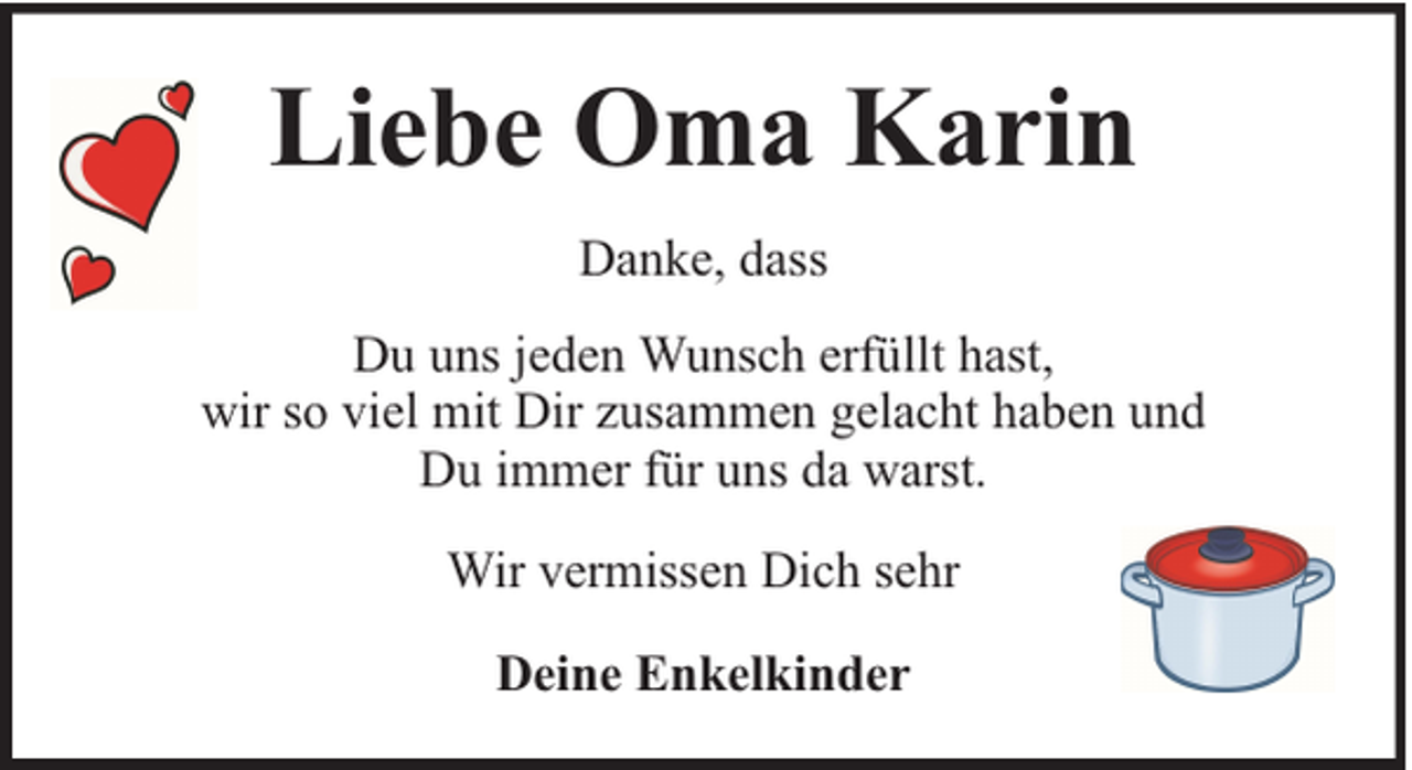 <p>Liebe Oma Karin<br />Danke, dass<br />Du uns jeden Wunsch erfüllt hast,<br />wir so viel mit Dir zusammen gelacht haben und<br />Du immer für uns da warst.<br />Wir vermissen Dich sehr<br />Deine Enkelkinder</p>