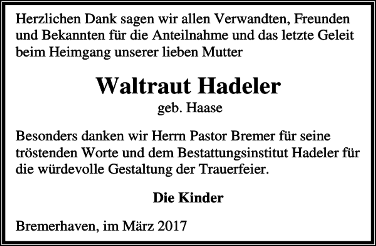 <p>Herzlichen Dank sagen wir allen Verwandten, Freunden<br />und Bekannten für die Anteilnahme und das letzte Geleit<br />beim Heimgang unserer lieben Mutter</p><p>Waltraut Hadeler<br />geb. Haase</p><p>Besonders danken wir Herrn Pastor Bremer für seine<br />tröstenden Worte und dem Bestattungsinstitut Hadeler für<br />die würdevolle Gestaltung der Trauerfeier.<br />Die Kinder<br />Bremerhaven, im März 2017</p>