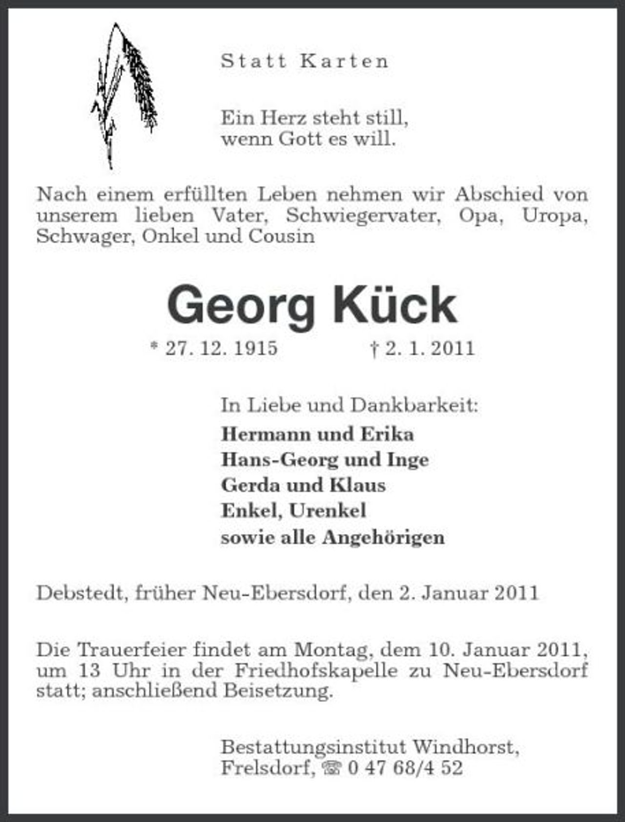 <p>Statt Karten Ein Herz steht still, wenn Gott es will. Nach einem erfüllten Leben nehmen wir Abschied von unserem lieben Vater, Schwiegervater, Opa, Uropa, Schwager, Onkel und Cousin</p><p>Georg Kück<br />* 27. 12. 1915 † 2. 1. 2011 In Liebe und Dankbarkeit: Hermann und Erika Hans-Georg und Inge Gerda und Klaus Enkel, Urenkel sowie alle Angehörigen Debstedt, früher Neu-Ebersdorf, den 2. Januar 2011 Die Trauerfeier findet am Montag, dem 10. Januar 2011, um 13 Uhr in der Friedhofskapelle zu Neu-Ebersdorf statt; anschließend Beisetzung. Bestattungsinstitut Windhorst, Frelsdorf, 0 47 68/4 52</p>