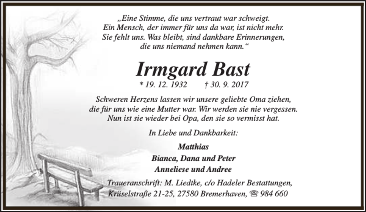 <p>„Eine Stimme, die uns vertraut war schweigt.<br />Ein Mensch, der immer für uns da war, ist nicht mehr.<br />Sie fehlt uns. Was bleibt, sind dankbare Erinnerungen,<br />die uns niemand nehmen kann.“</p><p>Irmgard Bast<br />* 19. 12. 1932</p><p>† 30. 9. 2017</p><p>Schweren Herzens lassen wir unsere geliebte Oma ziehen,<br />die für uns wie eine Mutter war. Wir werden sie nie vergessen.<br />Nun ist sie wieder bei Opa, den sie so vermisst hat.<br />In Liebe und Dankbarkeit:<br />Matthias<br />Bianca, Dana und Peter<br />Anneliese und Andree<br />Traueranschrift: M. Liedtke, c/o Hadeler Bestattungen,<br />Krüselstraße 21-25, 27580 Bremerhaven, s 984 660</p>