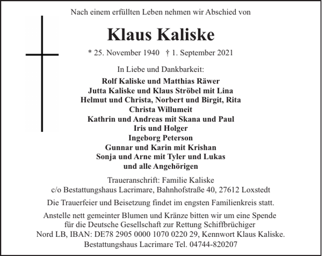 <p>Nach einem erfüllten Leben nehmen wir Abschied von</p><p>Klaus Kaliske<br />* 25. November 1940 † 1. September 2021<br />In Liebe und Dankbarkeit:<br />Rolf Kaliske und Matthias Räwer<br />Jutta Kaliske und Klaus Ströbel mit Lina<br />Helmut und Christa, Norbert und Birgit, Rita<br />Christa Willumeit<br />Kathrin und Andreas mit Skana und Paul<br />Iris und Holger<br />Ingeborg Peterson<br />Gunnar und Karin mit Krishan<br />Sonja und Arne mit Tyler und Lukas<br />und alle Angehörigen<br />Traueranschrift: Familie Kaliske<br />c/o Bestattungshaus Lacrimare, Bahnhofstraße 40, 27612 Loxstedt<br />Die Trauerfeier und Beisetzung findet im engsten Familienkreis statt.<br />Anstelle nett gemeinter Blumen und Kränze bitten wir um eine Spende<br />für die Deutsche Gesellschaft zur Rettung Schiffbrüchiger<br />Nord LB, IBAN: DE78 2905 0000 107220 29, Kennwort Klaus Kaliske.<br />Bestattungshaus Lacrimare Tel. 04744-820207</p>