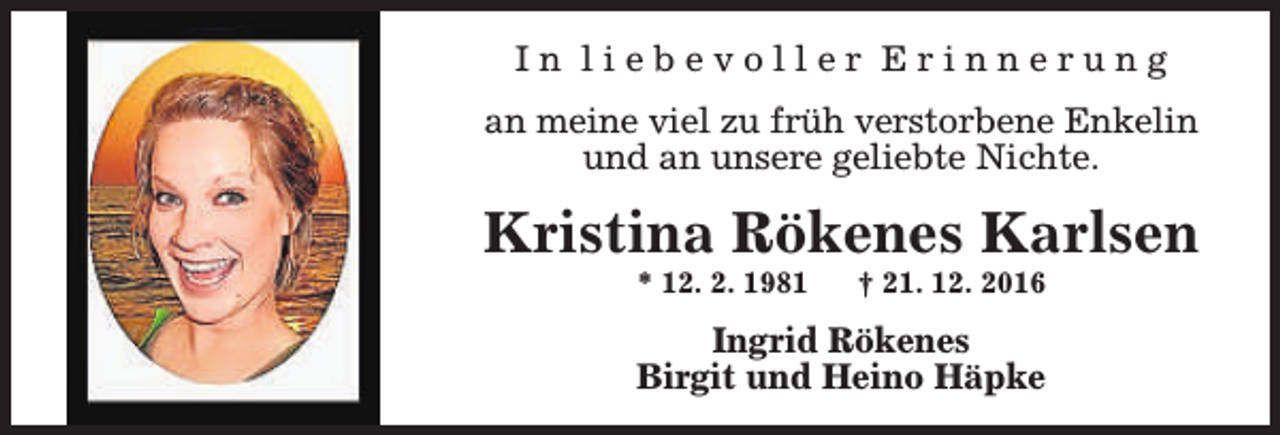 <p>In liebevoller Erinnerung<br />an meine viel zu früh verstorbene Enkelin<br />und an unsere geliebte Nichte.</p><p>Kristina Rökenes Karlsen<br />* 12. 2. 1981</p><p>† 21. 12. 2016</p><p>Ingrid Rökenes<br />Birgit und Heino Häpke</p>
