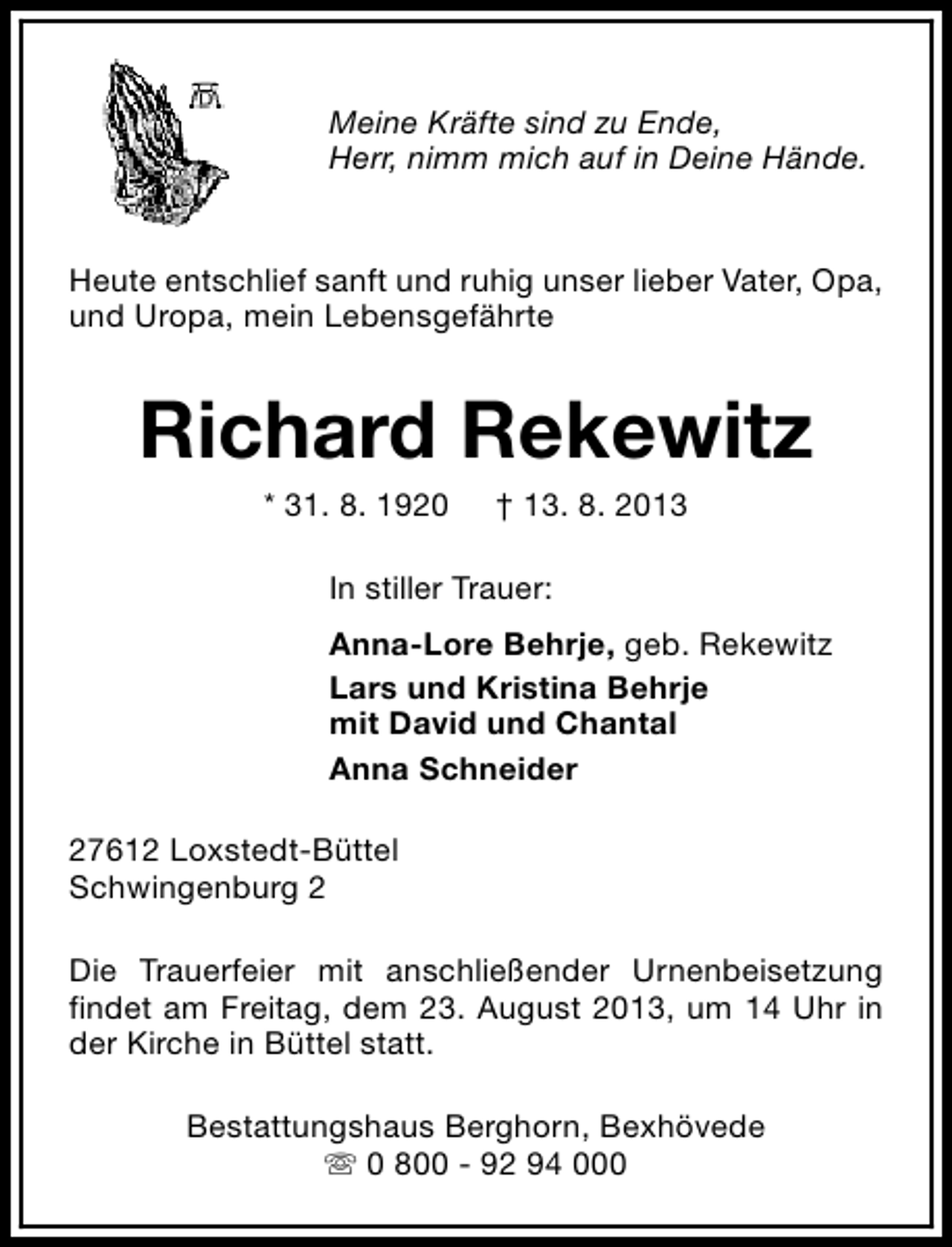 <p>Meine Kräfte sind zu Ende,<br />Herr, nimm mich auf in Deine Hände.<br />Heute entschlief sanft und ruhig unser lieber Vater, Opa,<br />und Uropa, mein Lebensgefährte</p><p>Richard Rekewitz<br />* 31. 8. 1920</p><p>† 13. 8. 2013</p><p>In stiller Trauer:<br />Anna-Lore Behrje, geb. Rekewitz<br />Lars und Kristina Behrje<br />mit David und Chantal<br />Anna Schneider<br />27612 Loxstedt-Büttel<br />Schwingenburg 2<br />Die Trauerfeier mit anschließender Urnenbeisetzung<br />findet am Freitag, dem 23. August 2013, um 14 Uhr in<br />der Kirche in Büttel statt.<br />Bestattungshaus Berghorn, Bexhövede<br />s 0 800 - 92 94 000</p>