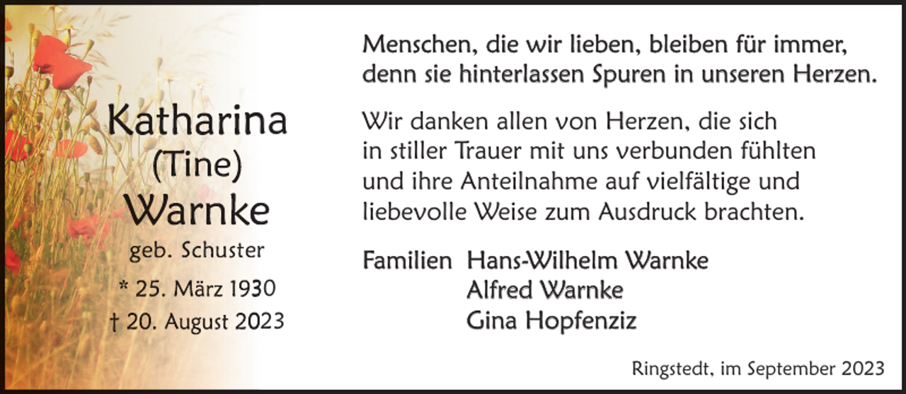 <p>Menschen, die wir lieben, bleiben für immer,<br />denn sie hinterlassen Spuren in unseren Herzen.</p><p>na<br />e</p><p>Wir danken allen von Herzen, die sich<br />in stiller Trauer mit uns verbunden fühlten<br />und ihre Anteilnahme auf vielfältige und<br />liebevolle Weise zum Ausdruck brachten.</p><p>323</p><p>Familien Hans-Wilhelm Warnke<br />Alfred Warnke<br />Gina Hopfenziz</p><p>r</p><p>Ringstedt, im September 2023</p>
