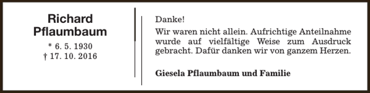 <p>Richard<br />Pflaumbaum<br />* 6. 5. 1930<br />† 17. 10. 2016</p><p>Danke!<br />Wir waren nicht allein. Aufrichtige Anteilnahme<br />wurde auf vielfältige Weise zum Ausdruck<br />gebracht. Dafür danken wir von ganzem Herzen.<br />Giesela Pflaumbaum und Familie</p>