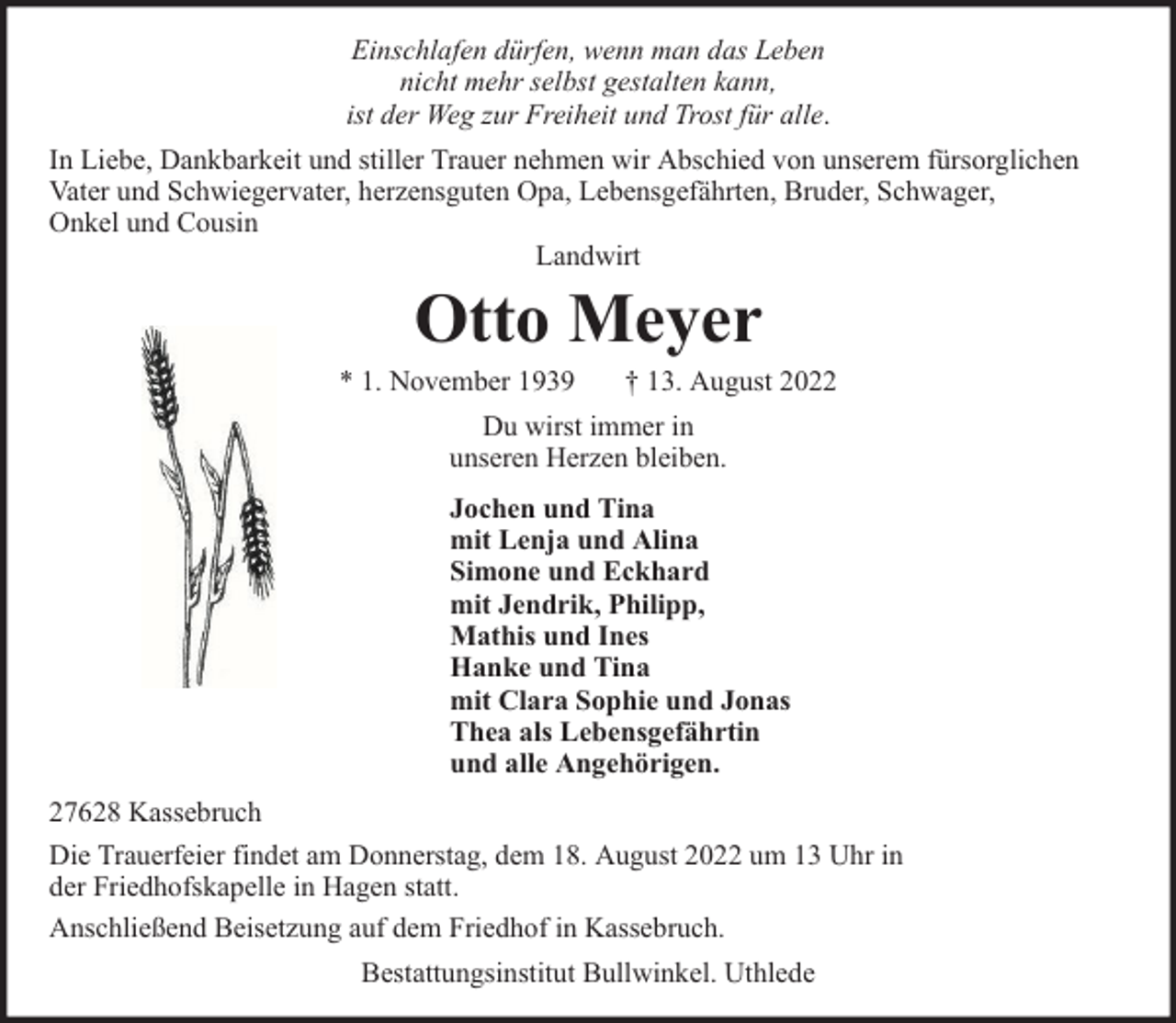 <p>Einschlafen dürfen, wenn man das Leben<br />nicht mehr selbst gestalten kann,<br />ist der Weg zur Freiheit und Trost für alle.<br />In Liebe, Dankbarkeit und stiller Trauer nehmen wir Abschied von unserem fürsorglichen<br />Vater und Schwiegervater, herzensguten Opa, Lebensgefährten, Bruder, Schwager,<br />Onkel und Cousin<br />Landwirt</p><p>Otto Meyer</p><p>* 1. November 1939</p><p>† 13. August 2022</p><p>Du wirst immer in<br />unseren Herzen bleiben.<br />Jochen und Tina<br />mit Lenja und Alina<br />Simone und Eckhard<br />mit Jendrik, Philipp,<br />Mathis und Ines<br />Hanke und Tina<br />mit Clara Sophie und Jonas<br />Thea als Lebensgefährtin<br />und alle Angehörigen.<br />27628 Kassebruch<br />Die Trauerfeier findet am Donnerstag, dem 18. August 2022 um 13 Uhr in<br />der Friedhofskapelle in Hagen statt.<br />Anschließend Beisetzung auf dem Friedhof in Kassebruch.<br />Bestattungsinstitut Bullwinkel. Uthlede</p>