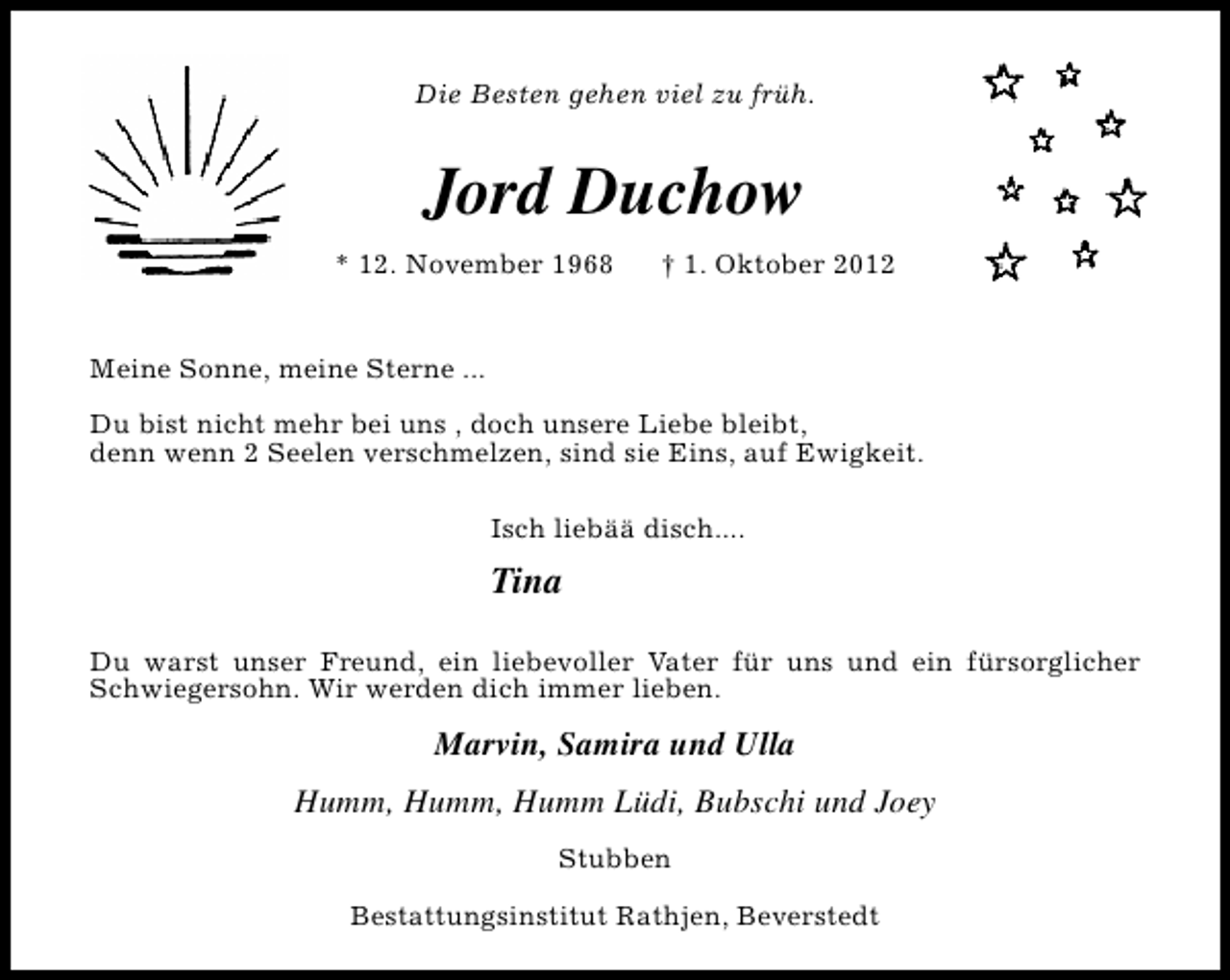 <p>Die Besten gehen viel zu früh.</p>
<p>Jord Duchow<br />* 12. November 1968</p>
<p>† 1. Oktober 2012</p>
<p>Meine Sonne, meine Sterne ...<br />Du bist nicht mehr bei uns , doch unsere Liebe bleibt,<br />denn wenn 2 Seelen verschmelzen, sind sie Eins, auf Ewigkeit.<br />Isch liebää disch....</p>
<p>Tina<br />Du warst unser Freund, ein liebevoller Vater für uns und ein fürsorglicher<br />Schwiegersohn. Wir werden dich immer lieben.</p>
<p>Marvin, Samira und Ulla<br />Humm, Humm, Humm Lüdi, Bubschi und Joey<br />Stubben<br />Bestattungsinstitut Rathjen, Beverstedt</p>