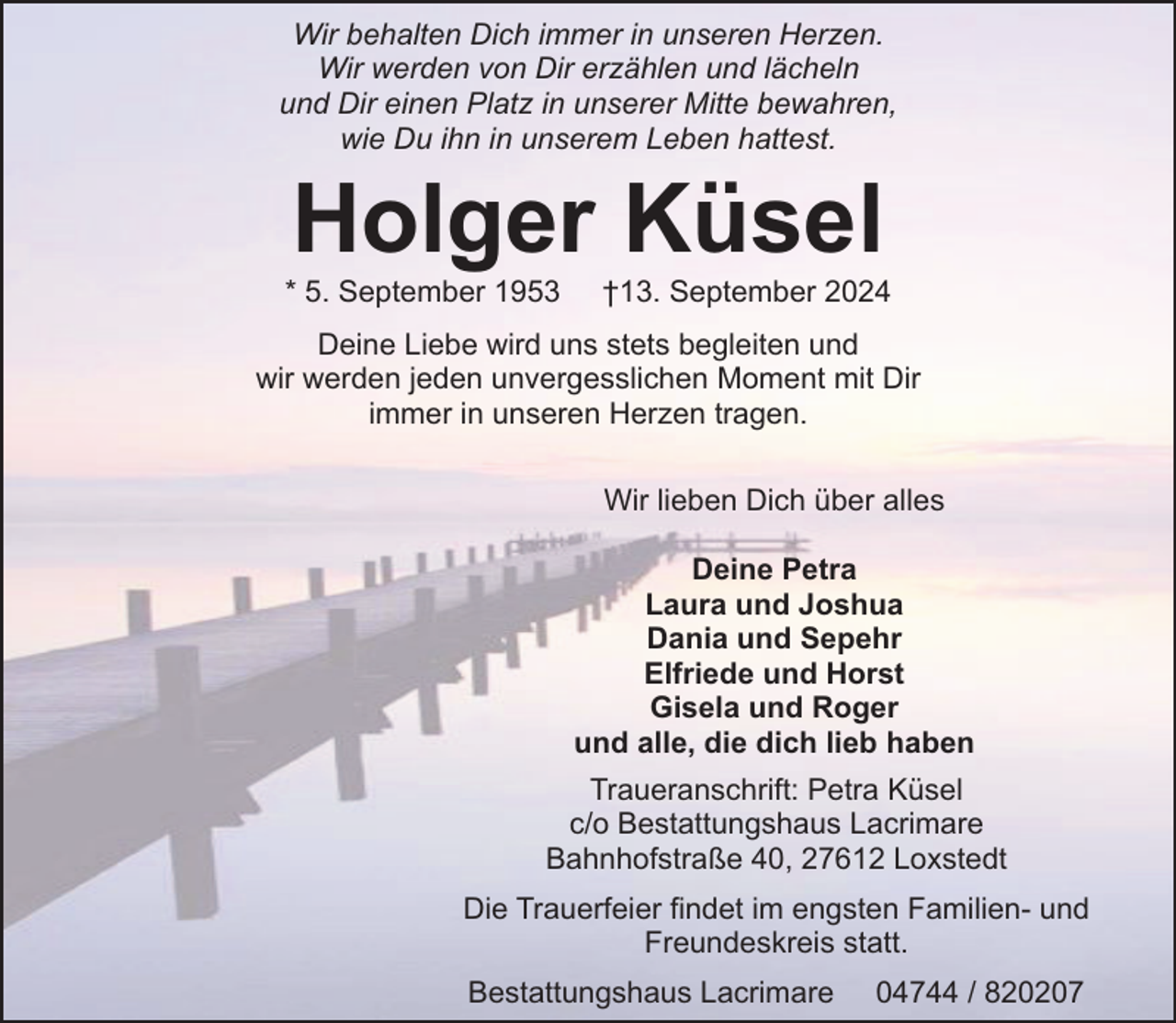 <p>Wir behalten Dich immer in unseren Herzen.<br />Wir werden von Dir erzählen und lächeln<br />und Dir einen Platz in unserer Mitte bewahren,<br />wie Du ihn in unserem Leben hattest.</p><p>Holger Küsel</p><p>* 5. September 1953</p><p>†13. September 2024</p><p>Deine Liebe wird uns stets begleiten und<br />wir werden jeden unvergesslichen Moment mit Dir<br />immer in unseren Herzen tragen.<br />Wir lieben Dich über alles<br />Deine Petra<br />Laura und Joshua<br />Dania und Sepehr<br />Elfriede und Horst<br />Gisela und Roger<br />und alle, die dich lieb haben<br />Traueranschrift: Petra Küsel<br />c/o Bestattungshaus Lacrimare<br />Bahnhofstraße 40, 27612 Loxstedt<br />Die Trauerfeier findet im engsten Familien- und<br />Freundeskreis statt.<br />Bestattungshaus Lacrimare</p><p>04744 / 820207</p>