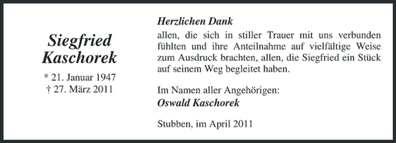 <p>Herzlichen Dank</p><p>Siegfried Kaschorek<br />* 21. Januar 1947 † 27. März 2011</p><p>allen, die sich in stiller Trauer mit uns verbunden fühlten und ihre Anteilnahme auf vielfältige Weise zum Ausdruck brachten, allen, die Siegfried ein Stück auf seinem Weg begleitet haben. Im Namen aller Angehörigen:</p><p>Oswald Kaschorek<br />Stubben, im April 2011</p>