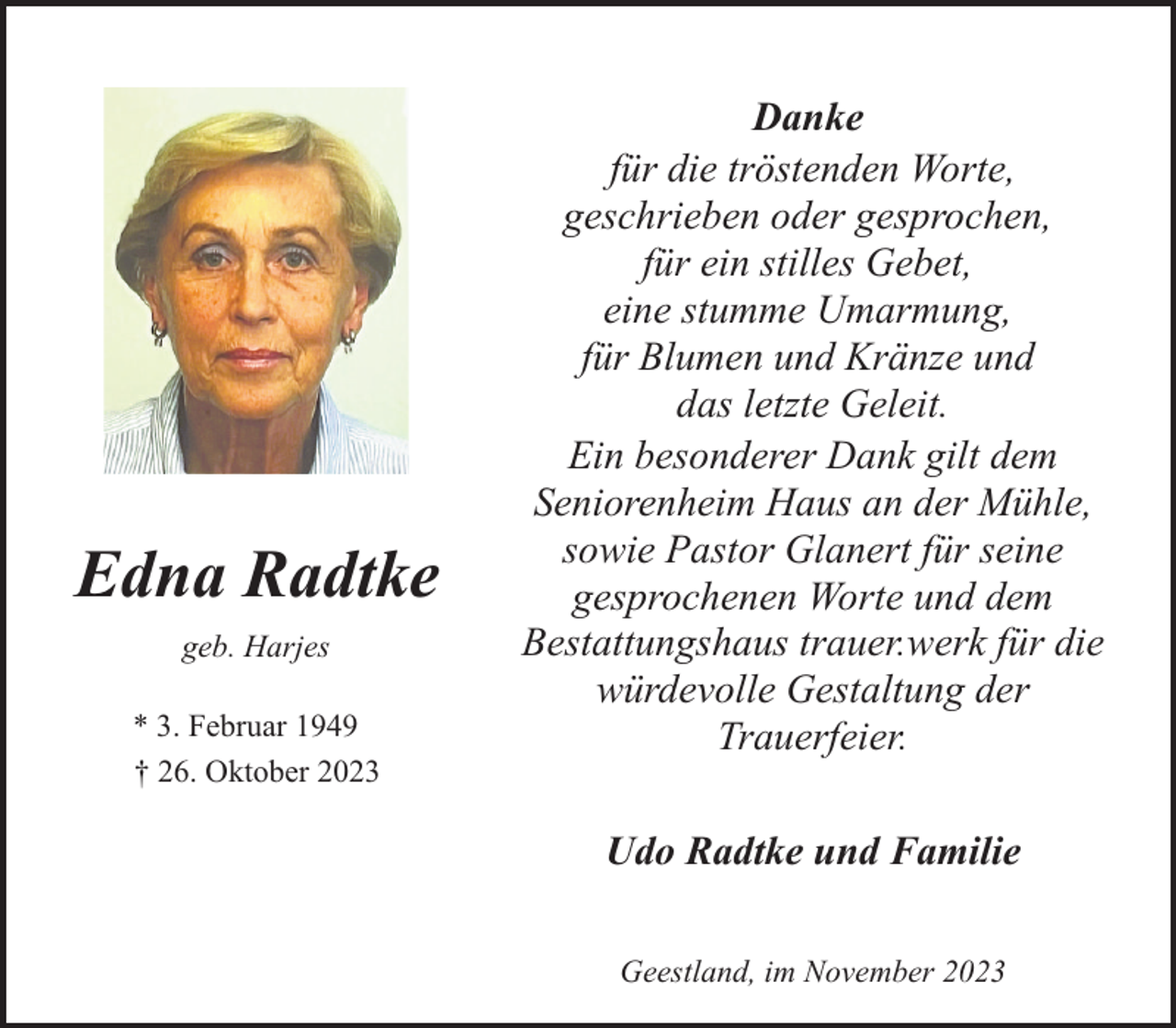 <p>Edna Radtke<br />geb. Harjes<br />* 3. Februar 1949<br />† 26. Oktober 2023</p><p>Danke<br />für die tröstenden Worte,<br />geschrieben oder gesprochen,<br />für ein stilles Gebet,<br />eine stumme Umarmung,<br />für Blumen und Kränze und<br />das letzte Geleit.<br />Ein besonderer Dank gilt dem<br />Seniorenheim Haus an der Mühle,<br />sowie Pastor Glanert für seine<br />gesprochenen Worte und dem<br />Bestattungshaus trauer.werk für die<br />würdevolle Gestaltung der<br />Trauerfeier.<br />Udo Radtke und Familie<br />Geestland, im November 2023</p>