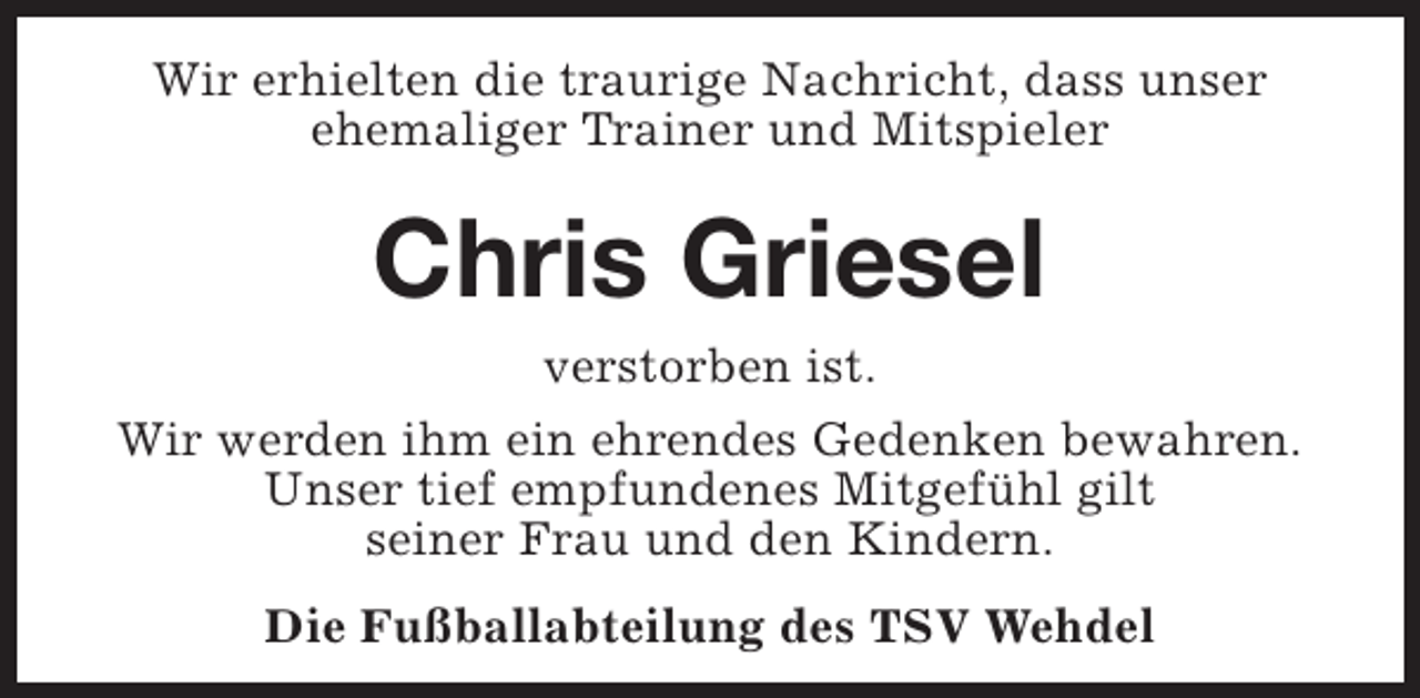 <p>Wir erhielten die traurige Nachricht, dass unser<br />ehemaliger Trainer und Mitspieler</p><p>Chris Griesel<br />verstorben ist.<br />Wir werden ihm ein ehrendes Gedenken bewahren.<br />Unser tief empfundenes Mitgefühl gilt<br />seiner Frau und den Kindern.<br />Die Fußballabteilung des TSV Wehdel</p>