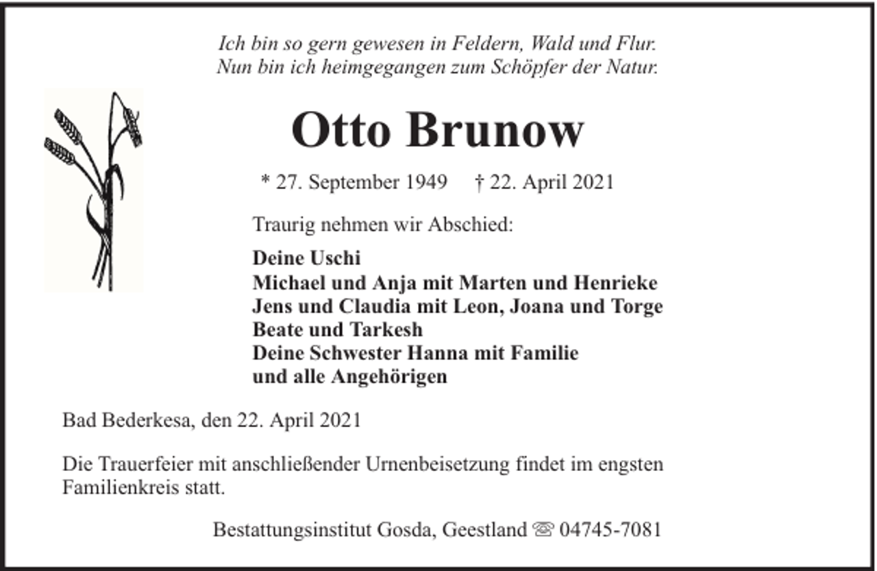 <p>Ich bin so gern gewesen in Feldern, Wald und Flur.<br />Nun bin ich heimgegangen zum Schöpfer der Natur.</p><p>Otto Brunow<br />* 27. September 1949</p><p>† 22. April 2021</p><p>Traurig nehmen wir Abschied:<br />Deine Uschi<br />Michael und Anja mit Marten und Henrieke<br />Jens und Claudia mit Leon, Joana und Torge<br />Beate und Tarkesh<br />Deine Schwester Hanna mit Familie<br />und alle Angehörigen<br />Bad Bederkesa, den 22. April 2021<br />Die Trauerfeier mit anschließender Urnenbeisetzung findet im engsten<br />Familienkreis statt.<br />Bestattungsinstitut Gosda, Geestland</p><p>04745-7081</p>