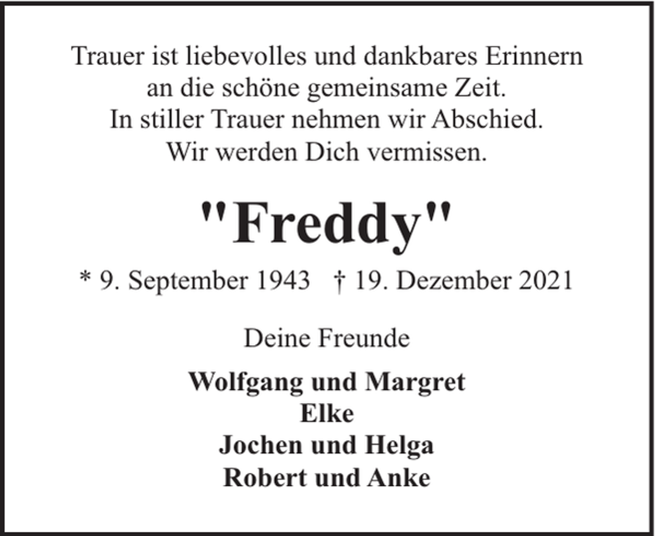 <p>Trauer ist liebevolles und dankbares Erinnern<br />an die schöne gemeinsame Zeit.<br />In stiller Trauer nehmen wir Abschied.<br />Wir werden Dich vermissen.</p><p>"Freddy"</p><p>* 9. September 1943 † 19. Dezember 2021<br />Deine Freunde<br />Wolfgang und Margret<br />Elke<br />Jochen und Helga<br />Robert und Anke</p>
