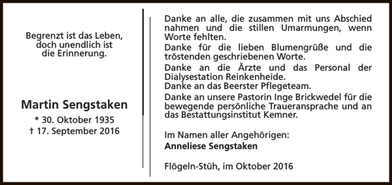<p>Begrenzt ist das Leben,<br />doch unendlich ist<br />die Erinnerung.</p><p>Martin Sengstaken<br />* 30. Oktober 1935<br />† 17. September 2016</p><p>Danke an alle, die zusammen mit uns Abschied<br />nahmen und die stillen Umarmungen, wenn<br />Worte fehlten.<br />Danke für die lieben Blumengrüße und die<br />tröstenden geschriebenen Worte.<br />Danke an die Ärzte und das Personal der<br />Dialysestation Reinkenheide.<br />Danke an das Beerster Pflegeteam.<br />Danke an unsere Pastorin Inge Brickwedel für die<br />bewegende persönliche Traueransprache und an<br />das Bestattungsinstitut Kemner.<br />Im Namen aller Angehörigen:<br />Anneliese Sengstaken<br />Flögeln-Stüh, im Oktober 2016</p>