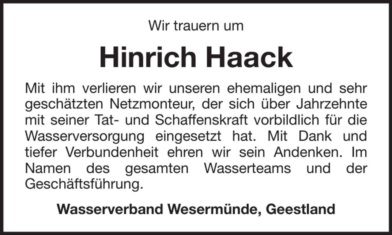 <p>Wir trauern um</p><p>Hinrich Haack<br />Mit ihm verlieren wir unseren ehemaligen und sehr<br />geschätzten Netzmonteur, der sich über Jahrzehnte<br />mit seiner Tat- und Schaffenskraft vorbildlich für die<br />Wasserversorgung eingesetzt hat. Mit Dank und<br />tiefer Verbundenheit ehren wir sein Andenken. Im<br />Namen des gesamten Wasserteams und der<br />Geschäftsführung.<br />Wasserverband Wesermünde, Geestland</p>