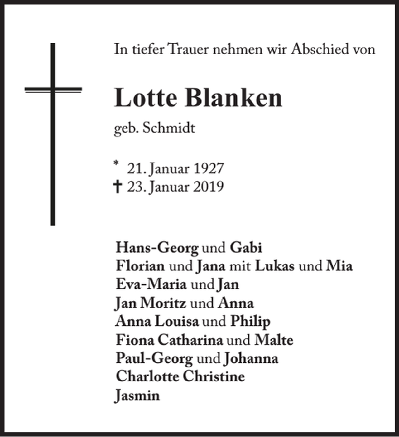 <p>In tiefer Trauer nehmen wir Abschied von</p><p>Lotte Blanken<br />geb. Schmidt<br />* 21. Januar 1927<br />23. Januar 2019</p><p>Hans-Georg und Gabi<br />Florian und Jana mit Lukas und Mia<br />Eva-Maria und Jan<br />Jan Moritz und Anna<br />Anna Louisa und Philip<br />Fiona Catharina und Malte<br />Paul-Georg und Johanna<br />Charlotte Christine<br />Jasmin</p>