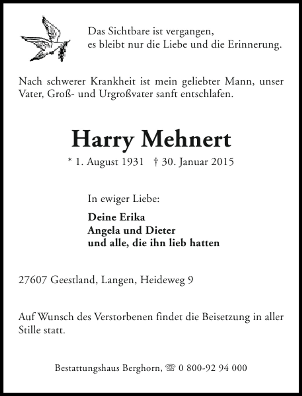<p>Das Sichtbare ist vergangen,<br />es bleibt nur die Liebe und die Erinnerung.<br />Nach schwerer Krankheit ist mein geliebter Mann, unser<br />Vater, Groß- und Urgroßvater sanft entschlafen.</p><p>Harry Mehnert</p><p>* 1. August 1931 † 30. Januar 2015<br />In ewiger Liebe:<br />Deine Erika<br />Angela und Dieter<br />und alle, die ihn lieb hatten<br />27607 Geestland, Langen, Heideweg 9<br />Auf Wunsch des Verstorbenen findet die Beisetzung in aller<br />Stille statt.<br />Bestattungshaus Berghorn, s 0 800-92 94 000</p>