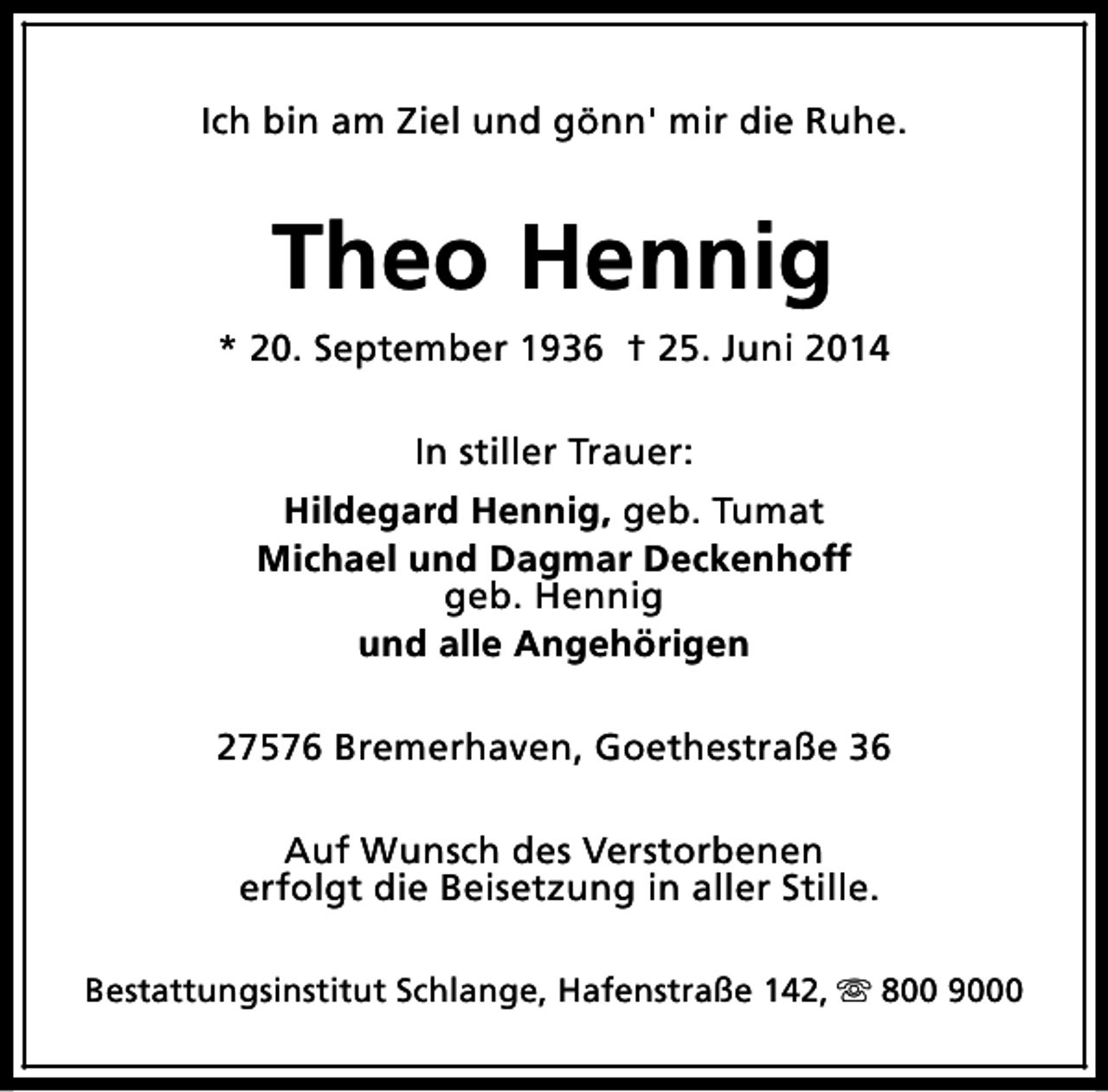 <p>Ich bin am Ziel und gönn' mir die Ruhe.</p><p>Theo Hennig<br />* 20. September 1936 † 25. Juni 2014<br />In stiller Trauer:<br />Hildegard Hennig, geb. Tumat<br />Michael und Dagmar Deckenhoff<br />geb. Hennig<br />und alle Angehörigen<br />27576 Bremerhaven, Goethestraße 36<br />Auf Wunsch des Verstorbenen<br />erfolgt die Beisetzung in aller Stille.<br />Bestattungsinstitut Schlange, Hafenstraße 142, s 800 9000</p>