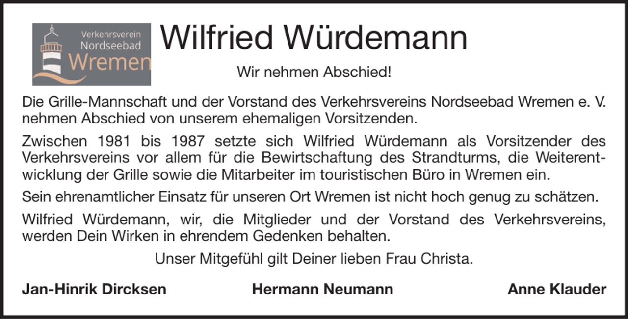 <p>Wilfried Würdemann<br />Wir nehmen Abschied!<br />Die Grille-Mannschaft und der Vorstand des Verkehrsvereins Nordseebad Wremen e. V.<br />nehmen Abschied von unserem ehemaligen Vorsitzenden.<br />Zwischen 1981 bis 1987 setzte sich Wilfried Würdemann als Vorsitzender des<br />Verkehrsvereins vor allem für die Bewirtschaftung des Strandturms, die Weiterentwicklung der Grille sowie die Mitarbeiter im touristischen Büro in Wremen ein.<br />Sein ehrenamtlicher Einsatz für unseren Ort Wremen ist nicht hoch genug zu schätzen.<br />Wilfried Würdemann, wir, die Mitglieder und der Vorstand des Verkehrsvereins,<br />werden Dein Wirken in ehrendem Gedenken behalten.<br />Unser Mitgefühl gilt Deiner lieben Frau Christa.<br />Jan-Hinrik Dircksen</p><p>Hermann Neumann</p><p>Anne Klauder</p>