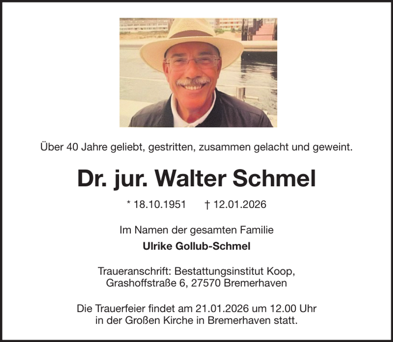<p>Über 40 Jahre geliebt, gestritten, zusammen gelacht und geweint.</p><p>Dr. jur. Walter Schmel<br />* 18.10.1951</p><p>† 12.01.2026</p><p>Im Namen der gesamten Familie<br />Ulrike Gollub-Schmel<br />Traueranschrift: Bestattungsinstitut Koop,<br />Grashoffstraße 6, 27570 Bremerhaven<br />Die Trauerfeier findet am 21.01.2026 um 12.00 Uhr<br />in der Großen Kirche in Bremerhaven statt.</p>