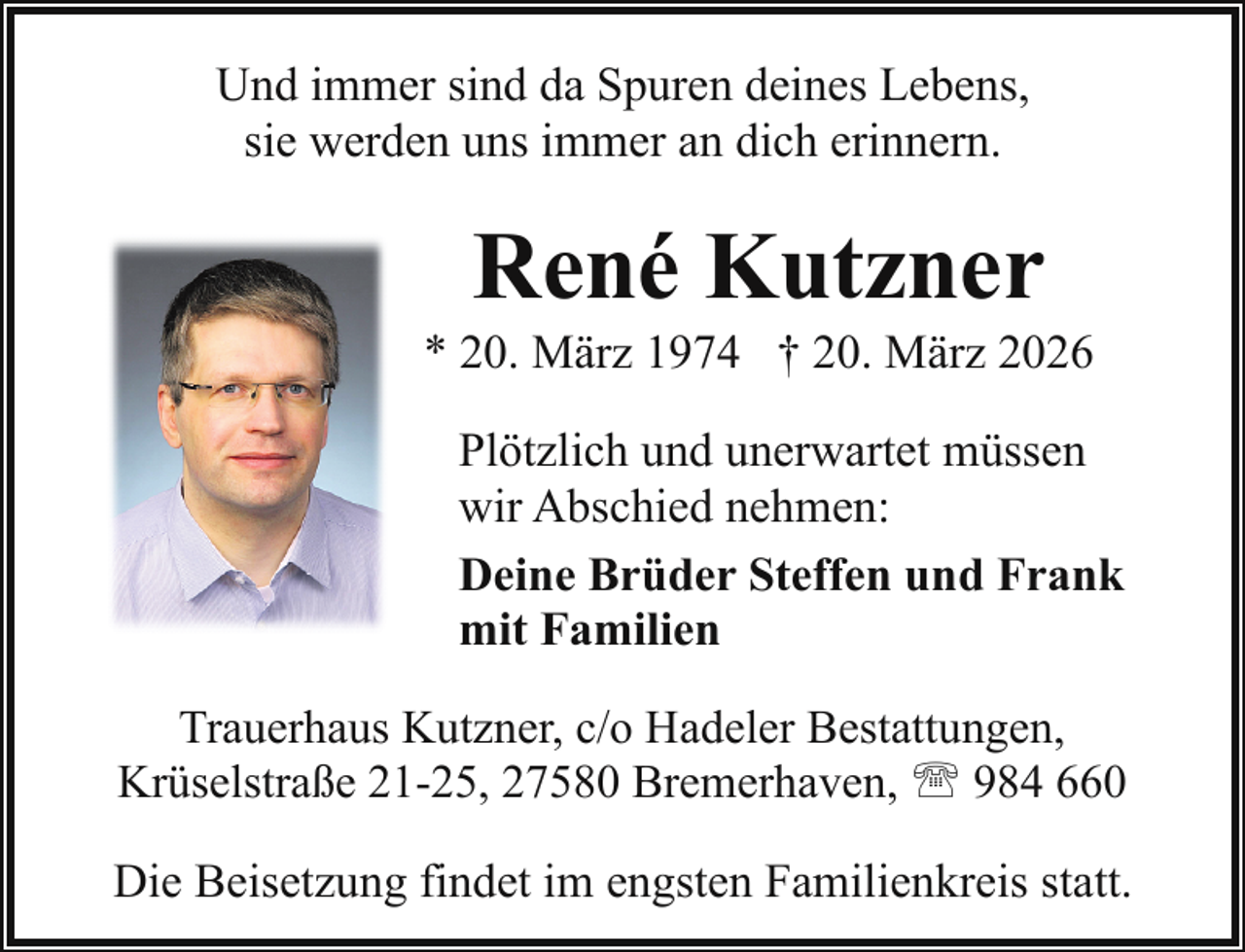 <p>Und immer sind da Spuren deines Lebens,<br />sie werden uns immer an dich erinnern.</p>
<p>René Kutzner</p>
<p>* 20. März 1974 † 20. März 2026<br />Plötzlich und unerwartet müssen<br />wir Abschied nehmen:<br />Deine Brüder Steffen und Frank<br />mit Familien<br />Trauerhaus Kutzner, c/o Hadeler Bestattungen,<br />Krüselstraße 21-25, 27580 Bremerhaven, ' 984 660</p>
<p>Die Beisetzung findet im engsten Familienkreis statt.</p>