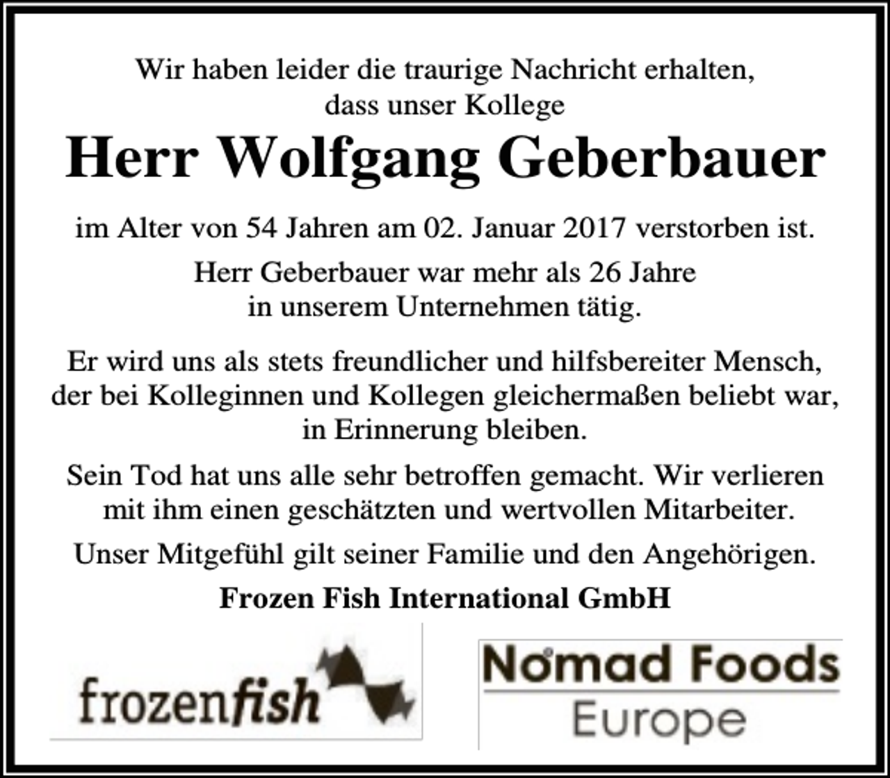 <p>Wir haben leider die traurige Nachricht erhalten,<br />dass unser Kollege</p><p>Herr Wolfgang Geberbauer<br />im Alter von 54 Jahren am 02. Januar 2017 verstorben ist.<br />Herr Geberbauer war mehr als 26 Jahre<br />in unserem Unternehmen tätig.<br />Er wird uns als stets freundlicher und hilfsbereiter Mensch,<br />der bei Kolleginnen und Kollegen gleichermaßen beliebt war,<br />in Erinnerung bleiben.<br />Sein Tod hat uns alle sehr betroffen gemacht. Wir verlieren<br />mit ihm einen geschätzten und wertvollen Mitarbeiter.<br />Unser Mitgefühl gilt seiner Familie und den Angehörigen.<br />Frozen Fish International GmbH</p>