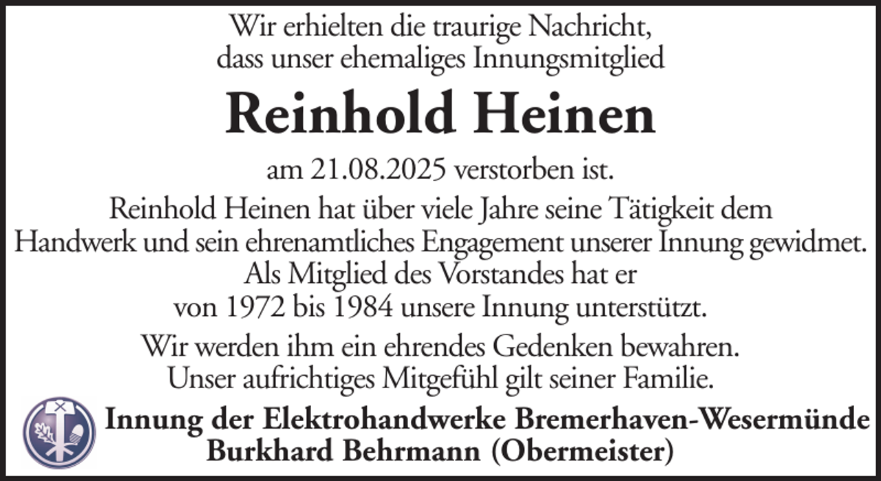 <p>Wir erhielten die traurige Nachricht,<br />dass unser ehemaliges Innungsmitglied</p><p>Reinhold Heinen<br />am 21.08.2025 verstorben ist.<br />Reinhold Heinen hat über viele Jahre seine Tätigkeit dem<br />Handwerk und sein ehrenamtliches Engagement unserer Innung gewidmet.<br />Als Mitglied des Vorstandes hat er<br />von 1972 bis 1984 unsere Innung unterstützt.<br />Wir werden ihm ein ehrendes Gedenken bewahren.<br />Unser aufrichtiges Mitgefühl gilt seiner Familie.<br />Innung der Elektrohandwerke Bremerhaven-Wesermünde<br />Burkhard Behrmann (Obermeister)</p>