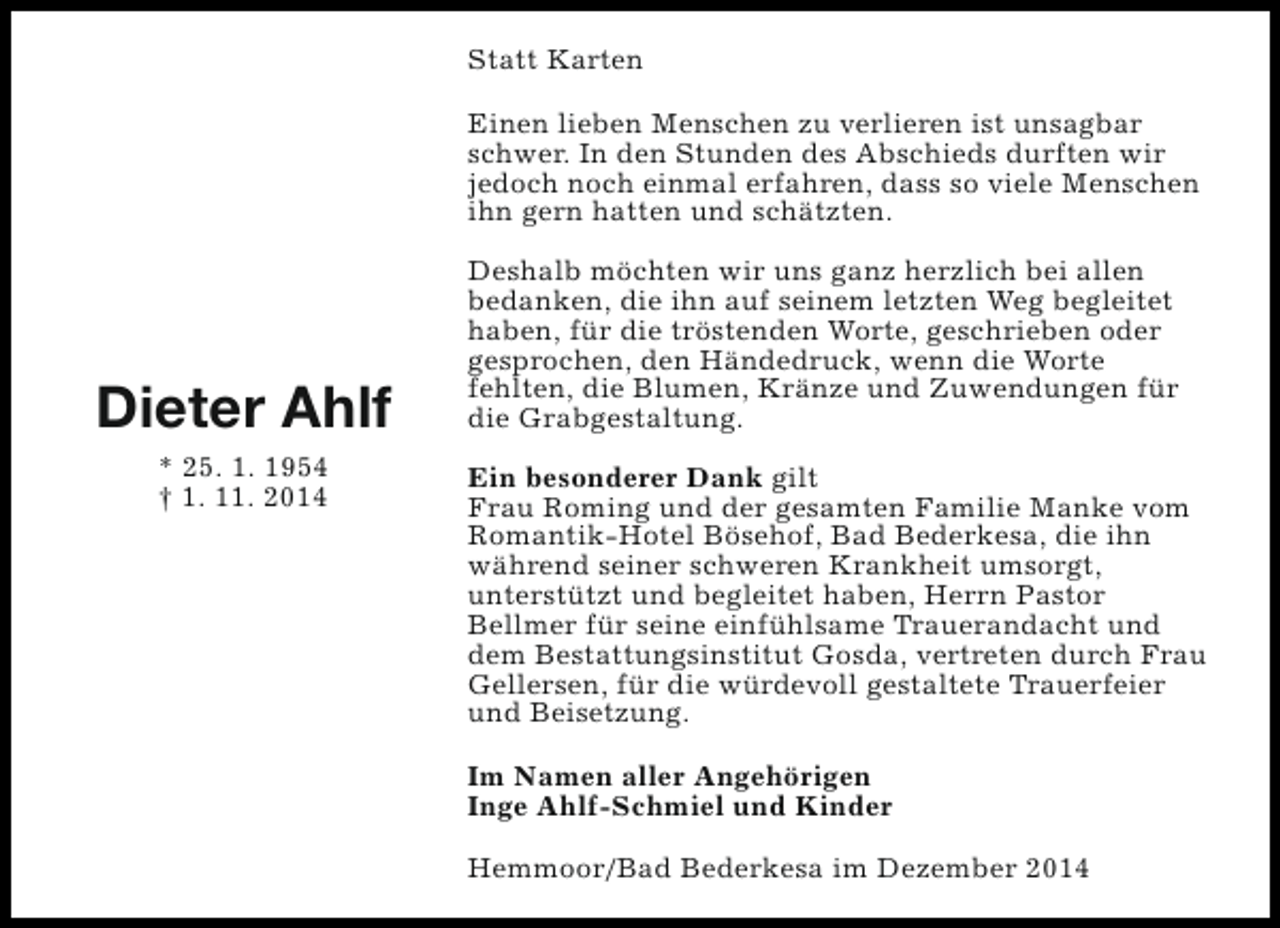 <p>Statt Karten<br />Einen lieben Menschen zu verlieren ist unsagbar<br />schwer. In den Stunden des Abschieds durften wir<br />jedoch noch einmal erfahren, dass so viele Menschen<br />ihn gern hatten und schätzten.</p><p>Dieter Ahlf<br />* 25. 1. 1954<br />† 1. 11. 2014</p><p>Deshalb möchten wir uns ganz herzlich bei allen<br />bedanken, die ihn auf seinem letzten Weg begleitet<br />haben, für die tröstenden Worte, geschrieben oder<br />gesprochen, den Händedruck, wenn die Worte<br />fehlten, die Blumen, Kränze und Zuwendungen für<br />die Grabgestaltung.<br />Ein besonderer Dank gilt<br />Frau Roming und der gesamten Familie Manke vom<br />Romantik-Hotel Bösehof, Bad Bederkesa, die ihn<br />während seiner schweren Krankheit umsorgt,<br />unterstützt und begleitet haben, Herrn Pastor<br />Bellmer für seine einfühlsame Trauerandacht und<br />dem Bestattungsinstitut Gosda, vertreten durch Frau<br />Gellersen, für die würdevoll gestaltete Trauerfeier<br />und Beisetzung.<br />Im Namen aller Angehörigen<br />Inge Ahlf-Schmiel und Kinder<br />Hemmoor/Bad Bederkesa im Dezember 2014</p>