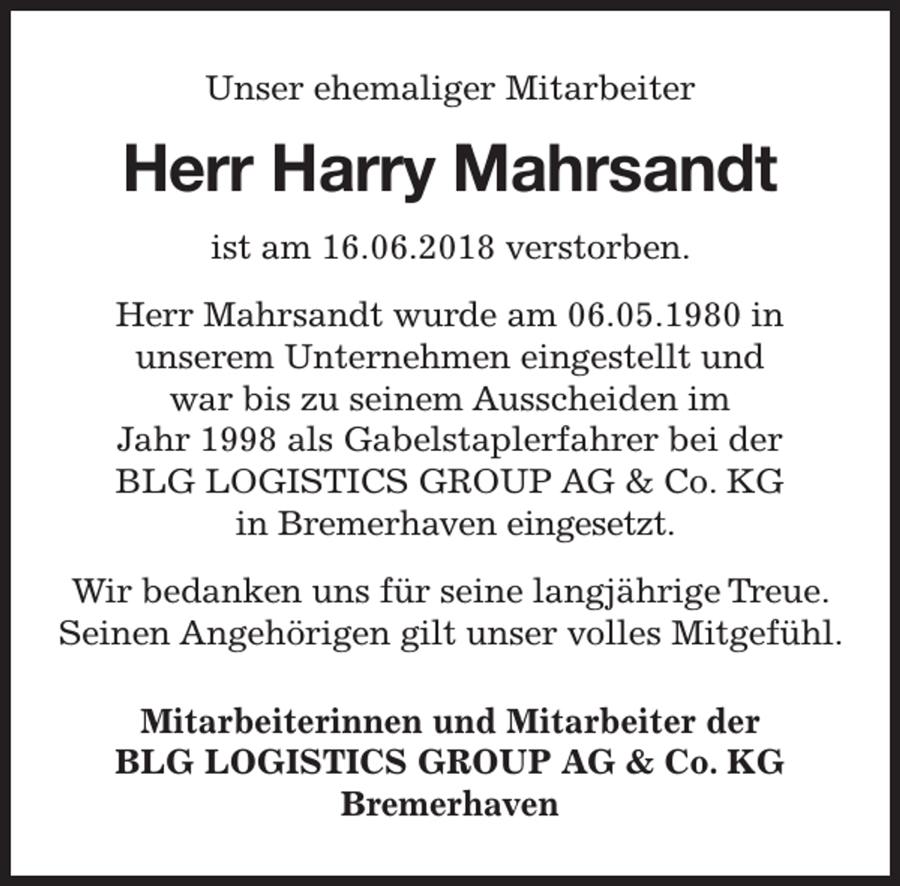 <p>Unser ehemaliger Mitarbeiter</p><p>Herr Harry<br />ry Mahrsandt<br />ist am 16.06.2018 verstorben.<br />Herr Mahrsandt wurde am 06.05.1980 in<br />unserem Unternehmen eingestellt und<br />war bis zu seinem Ausscheiden im<br />Jahr 1998 als Gabelstaplerfahrer bei der<br />BLG LOGISTICS GROUP AG &amp; Co. KG<br />in Bremerhaven eingesetzt.<br />Treue.<br />Wir bedanken uns für seine langjährige Tr<br />Seinen Angehörigen gilt unser volles Mitgefühl.<br />Mitarbeiterinnen und Mitarbeiter der<br />BLG LOGISTICS GROUP AG &amp; Co. KG<br />Bremerhaven</p>