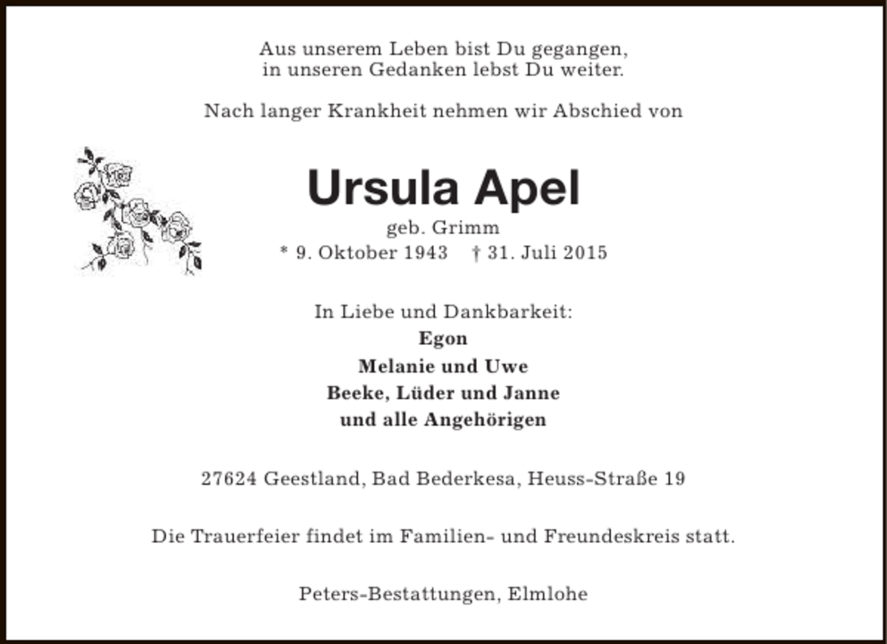 <p>Aus unserem Leben bist Du gegangen,<br />in unseren Gedanken lebst Du weiter.<br />Nach langer Krankheit nehmen wir Abschied von</p><p>Ursula Apel</p><p>geb. Grimm<br />* 9. Oktober 1943 † 31. Juli 2015<br />In Liebe und Dankbarkeit:<br />Egon<br />Melanie und Uwe<br />Beeke, Lüder und Janne<br />und alle Angehörigen<br />27624 Geestland, Bad Bederkesa, Heuss-Straße 19<br />Die Trauerfeier findet im Familien- und Freundeskreis statt.<br />Peters-Bestattungen, Elmlohe</p>