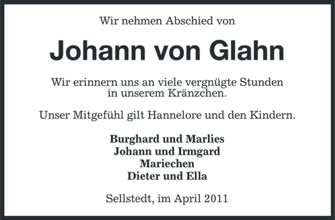 <p>Wir nehmen Abschied von</p><p>Johann von Glahn<br />Wir erinnern uns an viele vergnügte Stunden in unserem Kränzchen. Unser Mitgefühl gilt Hannelore und den Kindern. Burghard und Marlies Johann und Irmgard Mariechen Dieter und Ella Sellstedt, im April 2011</p>
