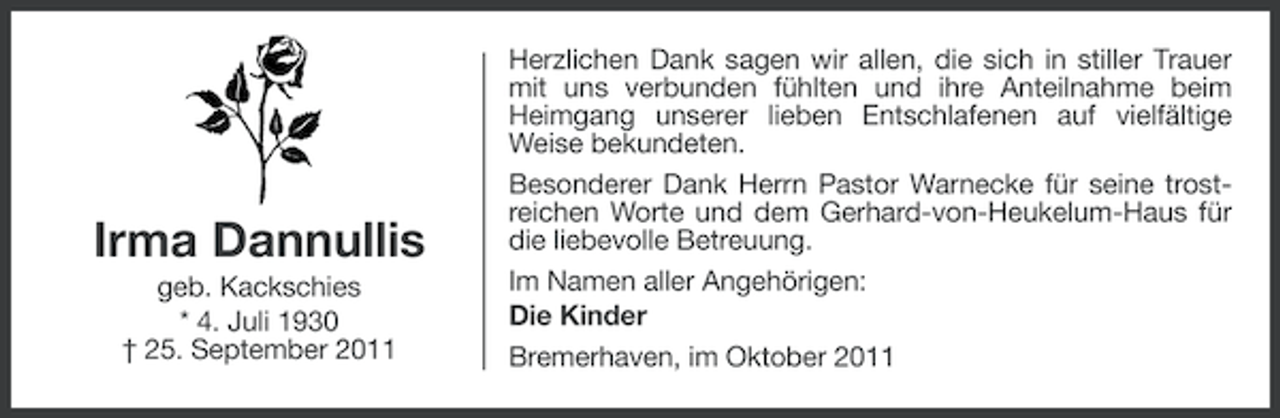 <p>Irma Dannullis<br />geb. Kackschies<br />* 4. Juli 1930<br />† 25. September 2011</p><p>Herzlichen Dank sagen wir allen, die sich in stiller Trauer<br />mit uns verbunden fühlten und ihre Anteilnahme beim<br />Heimgang unserer lieben Entschlafenen auf vielfältige<br />Weise bekundeten.<br />Besonderer Dank Herrn Pastor Warnecke für seine trostreichen Worte und dem Gerhard-von-Heukelum-Haus für<br />die liebevolle Betreuung.<br />Im Namen aller Angehörigen:<br />Die Kinder<br />Bremerhaven, im Oktober 2011</p>