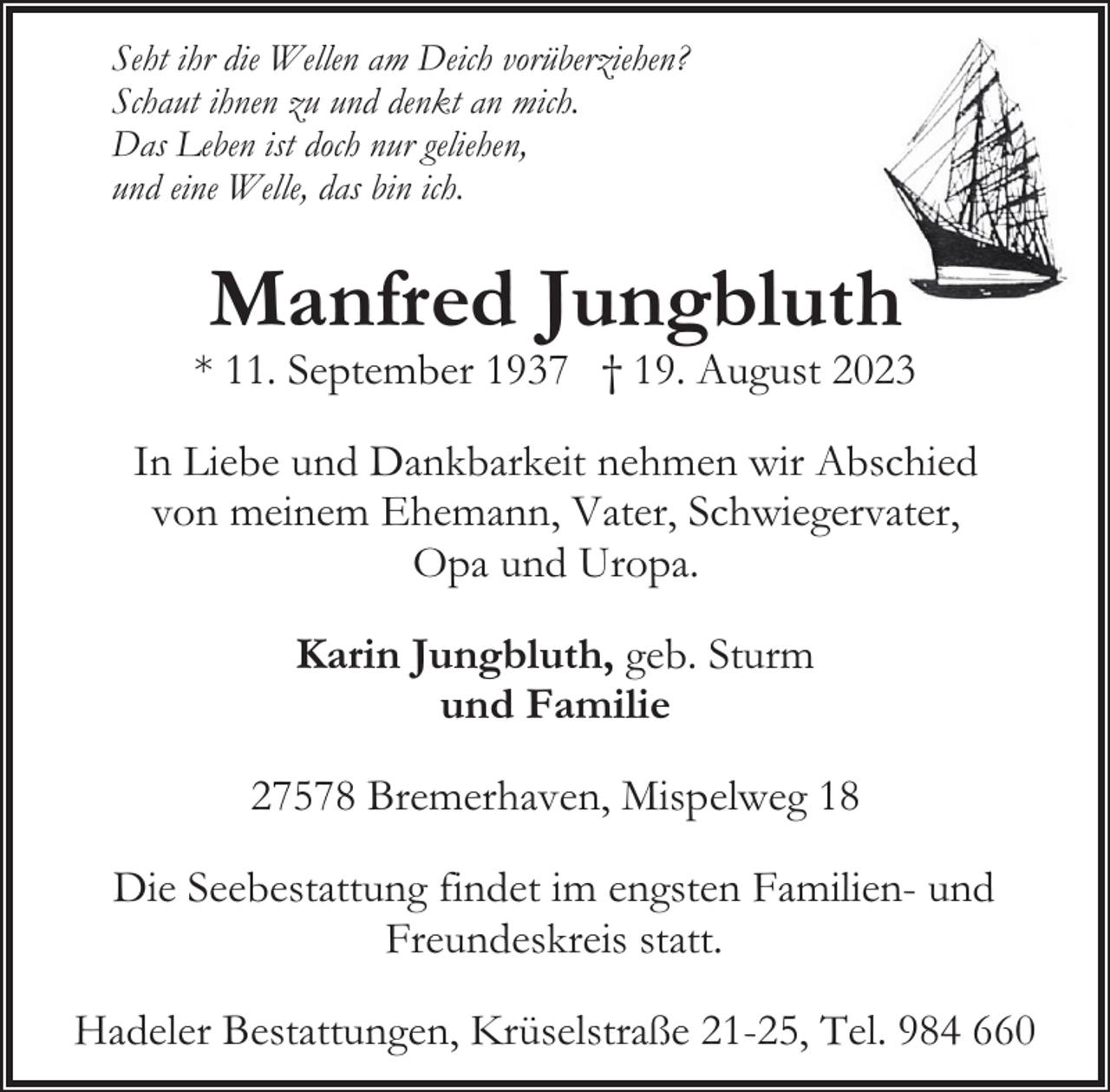 <p>Seht ihr die Wellen am Deich vorüberziehen?<br />Schaut ihnen zu und denkt an mich.<br />Das Leben ist doch nur geliehen,<br />und eine Welle, das bin ich.</p><p>Manfred Jungbluth</p><p>* 11. September 1937 † 19. August 2023<br />In Liebe und Dankbarkeit nehmen wir Abschied<br />von meinem Ehemann, Vater, Schwiegervater,<br />Opa und Uropa.<br />Karin Jungbluth, geb. Sturm<br />und Familie<br />27578 Bremerhaven, Mispelweg 18<br />Die Seebestattung findet im engsten Familien- und<br />Freundeskreis statt.<br />Hadeler Bestattungen, Krüselstraße 21-25, Tel. 984 660</p>