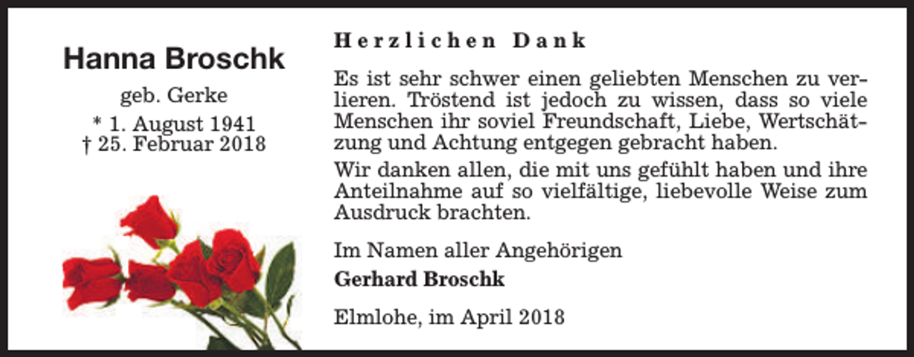 <p>Hanna Broschk<br />geb. Gerke<br />* 1. August 1941<br />† 25. Februar 2018</p><p>Herzlichen Dank<br />Es ist sehr schwer einen geliebten Menschen zu verlieren. Tröstend ist jedoch zu wissen, dass so viele<br />Menschen ihr soviel Freundschaft, Liebe, Wertschätzung und Achtung entgegen gebracht haben.<br />Wir danken allen, die mit uns gefühlt haben und ihre<br />Anteilnahme auf so vielfältige, liebevolle Weise zum<br />Ausdruck brachten.<br />Im Namen aller Angehörigen<br />Gerhard Broschk<br />Elmlohe, im April 2018</p>