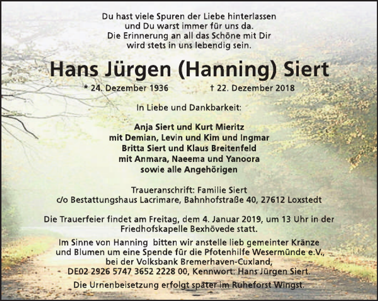 <p>Du hast viele Spuren der Liebe hinterlassen<br />und Du warst immer für uns da.<br />Die Erinnerung an all das Schöne mit Dir<br />wird stets in uns lebendig sein.</p><p>Hans Jürgen (Hanning) Siert<br />* 24. Dezember 1936</p><p>† 22. Dezember 2018</p><p>In Liebe und Dankbarkeit:<br />Anja Siert und Kurt Mieritz<br />mit Demian, Levin und Kim und Ingmar<br />Britta Siert und Klaus Breitenfeld<br />mit Anmara, Naeema und Yanoora<br />sowie alle Angehörigen<br />Traueranschrift: Familie Siert<br />c/o Bestattungshaus Lacrimare, Bahnhofstraße 40, 27612 Loxstedt<br />Die Trauerfeier findet am Freitag, dem 4. Januar 2019, um 13 Uhr in der<br />Friedhofskapelle Bexhövede statt.<br />Im Sinne von Hanning bitten wir anstelle lieb gemeinter Kränze<br />und Blumen um eine Spende für die Pfotenhilfe Wesermünde e.V.,<br />bei der Volksbank Bremerhaven-Cuxland,<br />DE0926 5747 365228 00, Kennwort: Hans Jürgen Siert.<br />Die Urnenbeisetzung erfolgt später im Ruheforst Wingst.</p>