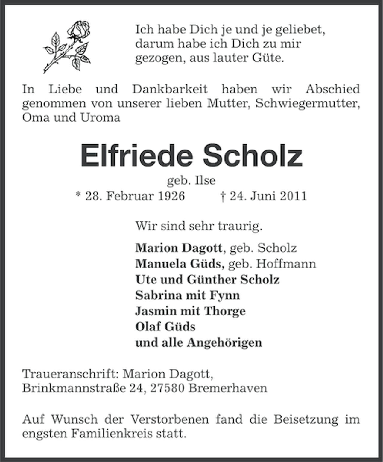 <p>Ich habe Dich je und je geliebet,<br />darum habe ich Dich zu mir<br />gezogen, aus lauter Güte.<br />In Liebe und Dankbarkeit haben wir Abschied<br />genommen von unserer lieben Mutter, Schwiegermutter,<br />Oma und Uroma</p><p>Elfriede Scholz<br />geb. Ilse<br />* 28. Februar 1926<br />† 24. Juni 2011<br />Wir sind sehr traurig.<br />Marion Dagott, geb. Scholz<br />Manuela Güds, geb. Hoffmann<br />Ute und Günther Scholz<br />Sabrina mit Fynn<br />Jasmin mit Thorge<br />Olaf Güds<br />und alle Angehörigen<br />Traueranschrift: Marion Dagott,<br />Brinkmannstraße 24, 27580 Bremerhaven<br />Auf Wunsch der Verstorbenen fand die Beisetzung im<br />engsten Familienkreis statt.</p>