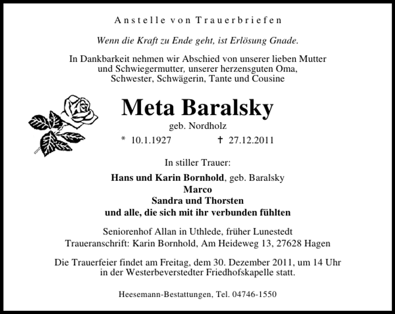 <p>Anstelle von Trauerbriefen<br />Wenn die Kraft zu Ende geht, ist Erlösung Gnade.<br />In Dankbarkeit nehmen wir Abschied von unserer lieben Mutter<br />und Schwiegermutter, unserer herzensguten Oma,<br />Schwester, Schwägerin, Tante und Cousine</p><p>Meta Baralsky</p><p>geb. Nordholz<br />10.1.19.12.2011<br />In stiller Trauer:</p><p>Hans und Karin Bornhold, geb. Baralsky<br />Marco<br />Sandra und Thorsten<br />und alle, die sich mit ihr verbunden fühlten<br />Seniorenhof Allan in Uthlede, früher Lunestedt<br />Traueranschrift: Karin Bornhold, Am Heideweg 13, 27628 Hagen<br />Die Trauerfeier findet am Freitag, dem 30. Dezember 2011, um 14 Uhr<br />in der Westerbeverstedter Friedhofskapelle statt.<br />Heesemann-Bestattungen, Tel. 04746-1550</p>