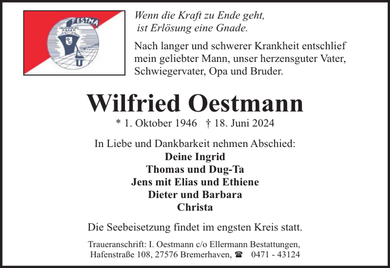 <p>Wenn die Kraft zu Ende geht,<br />ist Erlösung eine Gnade.<br />Nach langer und schwerer Krankheit entschlief<br />mein geliebter Mann, unser herzensguter Vater,<br />Schwiegervater, Opa und Bruder.</p><p>Wilfried Oestmann<br />* 1. Oktober 1946 † 18. Juni 2024</p><p>In Liebe und Dankbarkeit nehmen Abschied:<br />Deine Ingrid<br />Thomas und Dug-Ta<br />Jens mit Elias und Ethiene<br />Dieter und Barbara<br />Christa<br />Die Seebeisetzung findet im engsten Kreis statt.<br />Traueranschrift: I. Oestmann c/o Ellermann Bestattungen,<br />Hafenstraße 108, 27576 Bremerhaven, ( 0471 - 43124</p>