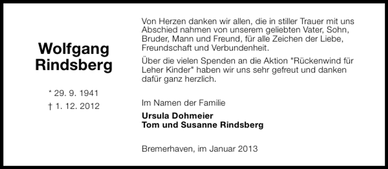 <p>Wolfgang<br />Rindsberg<br />* 29. 9. 1941<br />† 1. 12. 2012</p><p>Von Herzen danken wir allen, die in stiller Trauer mit uns<br />Abschied nahmen von unserem geliebten Vater, Sohn,<br />Bruder, Mann und Freund, für alle Zeichen der Liebe,<br />Freundschaft und Verbundenheit.<br />Über die vielen Spenden an die Aktion "Rückenwind für<br />Leher Kinder" haben wir uns sehr gefreut und danken<br />dafür ganz herzlich.<br />Im Namen der Familie<br />Ursula Dohmeier<br />Tom und Susanne Rindsberg<br />Bremerhaven, im Januar 2013</p>