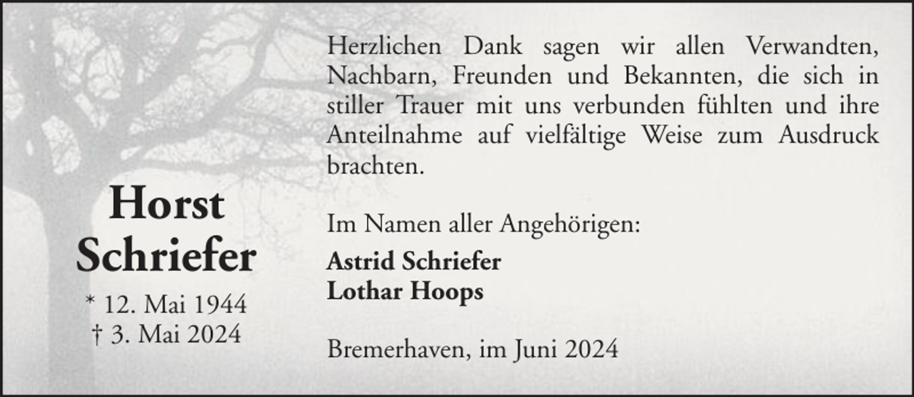 <p>Horst<br />Schriefer<br />* 12. Mai 1944<br />† 3. Mai 2024</p><p>Herzlichen Dank sagen wir allen Verwandten,<br />Nachbarn, Freunden und Bekannten, die sich in<br />stiller Trauer mit uns verbunden fühlten und ihre<br />Anteilnahme auf vielfältige Weise zum Ausdruck<br />brachten.<br />Im Namen aller Angehörigen:<br />Astrid Schriefer<br />Lothar Hoops<br />Bremerhaven, im Juni 2024</p>