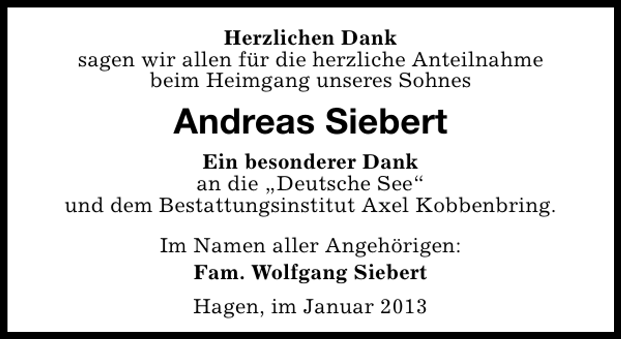 <p>Herzlichen Dank<br />sagen wir allen für die herzliche Anteilnahme<br />beim Heimgang unseres Sohnes</p><p>Andreas Siebert<br />Ein besonderer Dank<br />an die „Deutsche See“<br />und dem Bestattungsinstitut Axel Kobbenbring.<br />Im Namen aller Angehörigen:<br />Fam. Wolfgang Siebert<br />Hagen, im Januar 2013</p>