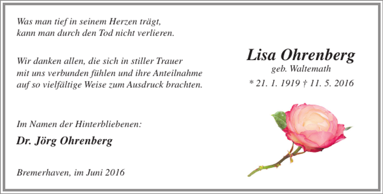 <p>Was man tief in seinem Herzen trägt,<br />kann man durch den Tod nicht verlieren.<br />Wir danken allen, die sich in stiller Trauer<br />mit uns verbunden fühlen und ihre Anteilnahme<br />auf so vielfältige Weise zum Ausdruck brachten.</p><p>Im Namen der Hinterbliebenen:</p><p>Dr. Jörg Ohrenberg<br />Bremerhaven, im Juni 2016</p><p>Lisa Ohrenberg<br />geb. Waltemath<br />* 21. 1. 1919 † 11. 5. 2016</p>
