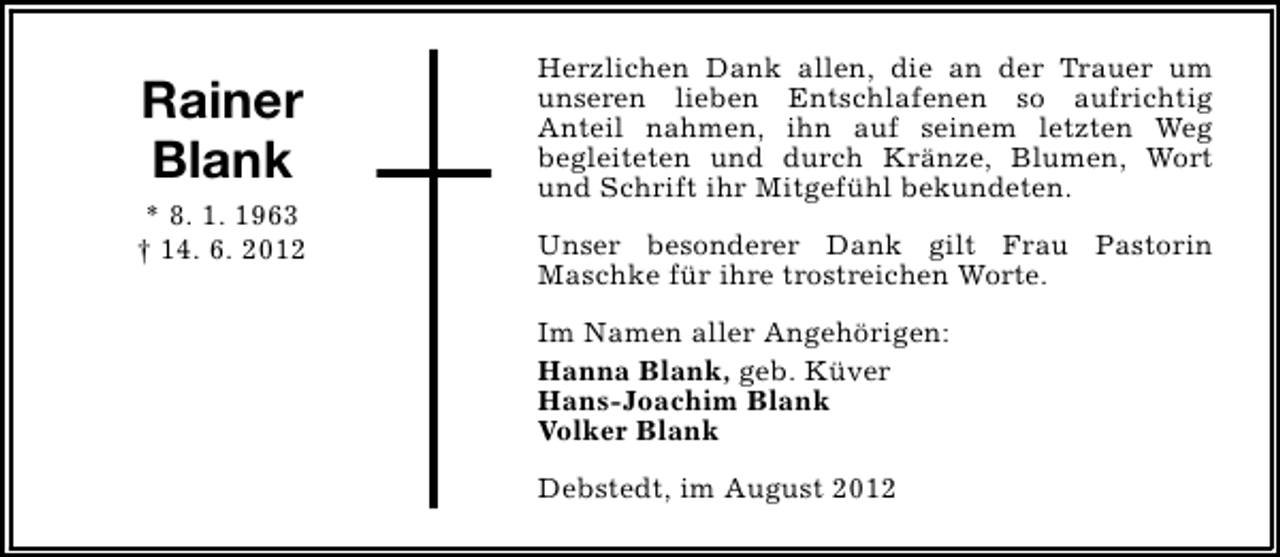 <p>Rainer<br />Blank<br />* 8. 1. 1963<br />† 14. 6. 2012</p><p>Herzlichen Dank allen, die an der Trauer um<br />unseren lieben Entschlafenen so aufrichtig<br />Anteil nahmen, ihn auf seinem letzten Weg<br />begleiteten und durch Kränze, Blumen, Wort<br />und Schrift ihr Mitgefühl bekundeten.<br />Unser besonderer Dank gilt Frau Pastorin<br />Maschke für ihre trostreichen Worte.<br />Im Namen aller Angehörigen:<br />Hanna Blank, geb. Küver<br />Hans-Joachim Blank<br />Volker Blank<br />Debstedt, im August 2012</p>