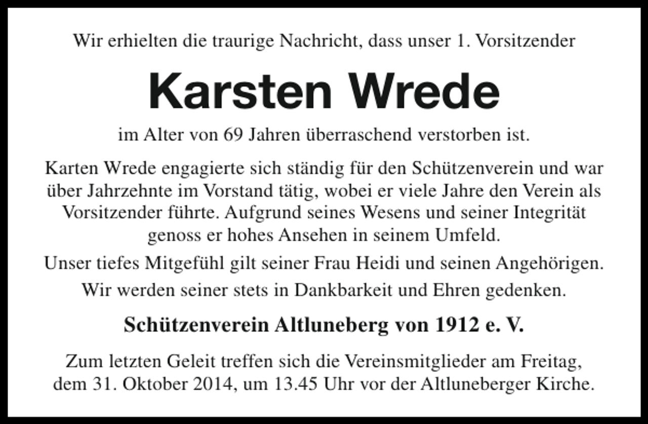 <p>Wir erhielten die traurige Nachricht, dass unser 1. Vorsitzender</p><p>Karsten Wrede</p><p>im Alter von 69 Jahren überraschend verstorben ist.<br />Karten Wrede engagierte sich ständig für den Schützenverein und war<br />über Jahrzehnte im Vorstand tätig, wobei er viele Jahre den Verein als<br />Vorsitzender führte. Aufgrund seines Wesens und seiner Integrität<br />genoss er hohes Ansehen in seinem Umfeld.<br />Unser tiefes Mitgefühl gilt seiner Frau Heidi und seinen Angehörigen.<br />Wir werden seiner stets in Dankbarkeit und Ehren gedenken.</p><p>Schützenverein Altluneberg von 1912 e. V.<br />Zum letzten Geleit treffen sich die Vereinsmitglieder am Freitag,<br />dem 31. Oktober 2014, um 13.45 Uhr vor der Altluneberger Kirche.</p>