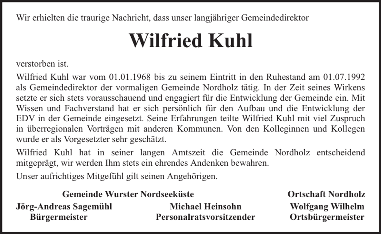 <p>Wir erhielten die traurige Nachricht, dass unser langjähriger Gemeindedirektor</p><p>Wilfried Kuhl<br />verstorben ist.<br />Wilfried Kuhl war vom 01.01.1968 bis zu seinem Eintritt in den Ruhestand am 01.07.1992<br />als Gemeindedirektor der vormaligen Gemeinde Nordholz tätig. In der Zeit seines Wirkens<br />setzte er sich stets vorausschauend und engagiert für die Entwicklung der Gemeinde ein. Mit<br />Wissen und Fachverstand hat er sich persönlich für den Aufbau und die Entwicklung der<br />EDV in der Gemeinde eingesetzt. Seine Erfahrungen teilte Wilfried Kuhl mit viel Zuspruch<br />in überregionalen Vorträgen mit anderen Kommunen. Von den Kolleginnen und Kollegen<br />wurde er als Vorgesetzter sehr geschätzt.<br />Wilfried Kuhl hat in seiner langen Amtszeit die Gemeinde Nordholz entscheidend<br />mitgeprägt, wir werden Ihm stets ein ehrendes Andenken bewahren.<br />Unser aufrichtiges Mitgefühl gilt seinen Angehörigen.<br />Gemeinde Wurster Nordseeküste<br />Jörg-Andreas Sagemühl<br />Michael Heinsohn<br />Bürgermeister<br />Personalratsvorsitzender</p><p>Ortschaft Nordholz<br />Wolfgang Wilhelm<br />Ortsbürgermeister</p>